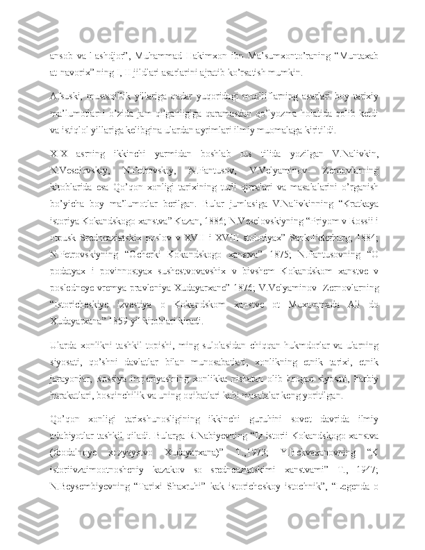 ansob   va-l-ashdjor”,   Muhammad   Hakimxon   ibn   Ma’sumxonto’raning   “Muntaxab
at-navorix” ning I, II jildlari asarlarini ajratib ko’rsatish mumkin.
Afsuski,   mustaqillik   yillariga   qadar   yuqoridagi   mualliflarning   asarlari   boy   tarixiy
ma’lumotlarni   o’zida   jam   qilganligiga   qaramasdan   qo’lyozma   holatida   qolib   ketdi
va istiqlol yillariga kelibgina ulardan ayrimlari ilmiy muomalaga kiritildi.
XIX   asrning   ikkinchi   yarmidan   boshlab   rus   tilida   yozilgan   V.Nalivkin,
N.Veselovskiy,   N.Petrovskiy,   N.Pantusov,   V.Velyaminov-   Zernovlarning
kitoblarida   esa   Qo’qon   xonligi   tarixining   turli   qirralari   va   masalalarini   o’rganish
bo’yicha   boy   ma’lumotlar   berilgan.   Bular   jumlasiga   V.Nalivkinning   “Kratkaya
istoriya Kokandskogo xanstva” Kazan, 1886; N.Veselovskiyning “Priyom v Rossii i
otpusk   Sredneaziatskix   poslov   v   XVII   i   XVIII   stolotiyax”   Sank-Peterburg,   1884;
N.Petrovskiyning   “Ocherki   Kokandskogo   xanstva”   1875;   N.Pantusovning   “O
podatyax   i   povinnostyax   sushestvovavshix   v   bivshem   Kokandskom   xanstve   v
posledneye  vremya  pravleniya Xudayarxane”  1876;  V.Velyaminov-  Zernovlarning
“Istoricheskiye   izvestiya   o   Kokandskom   xanstve   ot   Muxammada   Ali   do
Xudayarxana” 1859 yil kitoblari kiradi.
Ularda   xonlikni   tashkil   topishi,   ming   sulolasidan   chiqqan   hukmdorlar   va   ularning
siyosati,   qo’shni   davlatlar   bilan   munosabatlari,   xonlikning   etnik   tarixi,   etnik
jarayonlar,   Rossiya   imperiyasining   xonlikka   nisbatan   olib   brogan   siyosati,   harbiy
harakatlari, bosqinchilik va uning oqibatlari kabi masalalar keng yoritilgan.
Qo’qon   xonligi   tarixshunosligining   ikkinchi   guruhini   sovet   davrida   ilmiy
adabiyotlar tashkil  qiladi. Bularga R.Nabiyevning “Iz istorii Kokandskogo xanstva
(feodalnoye   xozyaystvo   Xudayarxana)”   T.,1973;   Y.Bekvaxanovning   “K
istoriivzaimootnosheniy   kazakov   so   sredneaziatskimi   xanstvami”   T.,   1947;
N.Beysembiyevning   “Tarixi   Shaxruhi”   kak   istoricheskoy   istochnik”,   “Legenda   o 