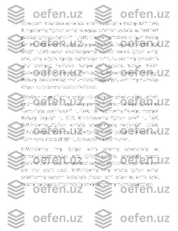 proisxojdenii   Kokandskix   xanov   kak   isnochnik   ideologii   v   Sredney   Azii”   1989;
X.Inoyanovning   “Qo’qon   xonligi   Rossiyaga   qo’shilishi   arafasida   va   1875-1876
yillardagi  Qo’qon qo’zg’oloni” T.,1956;  P.Ivanovning “Ocherki  po istorii  Sredney
Azii  XVI-  XIX vekov”  M.,1958;  H.Ziyoyevning “O’rta Osiyo  va  Sibir   (XVI-XIX
asrlar)”   T.,1962   asarlari   kiradi.Nabiyevning   tadqiqoti   bevosita   Qo’qon   xonligi
tarixi,   uning   xo’jalik   hayotiga   bag’ishlangan   bo’lib,   bu   asar   ilmiy   jamoatchilik
uchun   ahamiyatli   hisoblanadi.   Nabiyev   o’z   tadqiqotida   Saltikov-   Shedrin
kutubxonasi,   Qo’qon   universiteti,   Orenburg,   Ufa,   Astraxan   arxivlari,   O’zbekiston
Markaziy Davlat arxividagi nma’lumotlardan foydalangan, ularni ilmiy muomalaga
kiritgan. Bu fundamental tadqiqot hisoblanadi.
O’zbekiston   mustaqilligining   tarixiga   oid   adabiyotlar   tarixshunoslikda   uchinchi
guruhni   tashril   etadi.   Ularga   H.Ziyoyevning   “Turkiston   Rossiya   tajovuzi   va
hukmronligiga   qarshi   kurashi”   T.,   1998;   F.Ahmadjonovning   “Rossiya   Imperiyasi
Markaziy   Osiyoda”   T.,   2003;   X.Bobobekovning   “Qo’qon   tarixi”   T.,   1996;
Sh.Vohidovning   “Qo’qon   xonligida   tarixnavislikning   rivojlanishi”   T.,1998;
O’.Sultonovning   “Muhammad   Solihxo’janing   “Tarixi   jadidayi   Toshkand”   asari
muhim manba sifatida (XIX)” T., 2007 asarlarini kiritish mumkin.
Sh.Vohidovning   ilmiy   faoliyati   xonlik   tarixining   tarixshunosligi   va
manbashunosligi   masalasi,   ya’ni   Qo’qon   xonligida   tarixnavislik   maktabi
shakllanishi,   shu   maktab   namoyandalari   asarlarini   izlab   topish,   o’rganish   va   chop
etish   bilan   ajralib   turadi.   Sh.Vohidovning   ilmiy   ishlarida   Qo’qon   xonligi
tarixchilarining   asarlarini   kodikologik   jihatdan   tahlil   etilgan   va   xonlik   tarixi,
madaniy hayotiga oid o’nlab mahalliy tarixiy asarlar ilmiy muomalaga kiritilgan. 