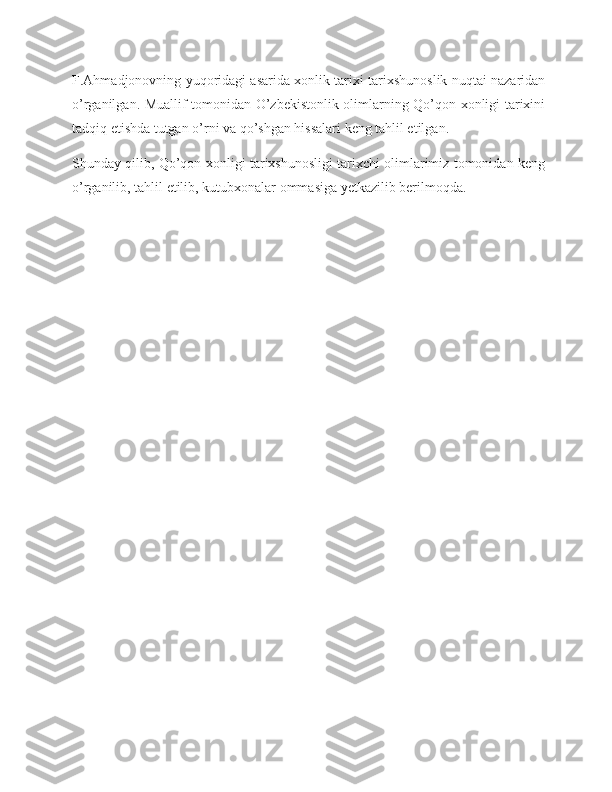 F.Ahmadjonovning yuqoridagi asarida xonlik tarixi tarixshunoslik nuqtai nazaridan
o’rganilgan. Muallif tomonidan O’zbekistonlik olimlarning Qo’qon xonligi tarixini
tadqiq etishda tutgan o’rni va qo’shgan hissalari keng tahlil etilgan.
Shunday qilib, Qo’qon xonligi tarixshunosligi tarixchi olimlarimiz tomonidan keng
o’rganilib, tahlil etilib, kutubxonalar ommasiga yetkazilib berilmoqda.  