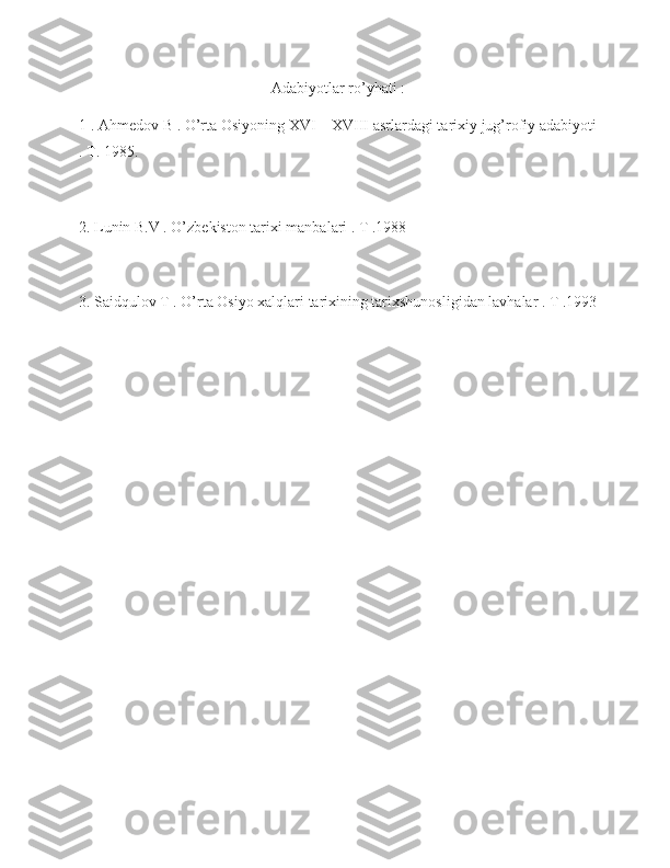 Adabiyotlar ro’yhati :
1 . Ahmedov B . O’rta Osiyoning XVI – XVIII asrlardagi tarixiy jug’rofiy adabiyoti
. T. 1985.
2. Lunin B.V . O’zbekiston tarixi manbalari . T .1988 
3. Saidqulov T . O’rta Osiyo xalqlari tarixining tarixshunosligidan lavhalar . T .1993 