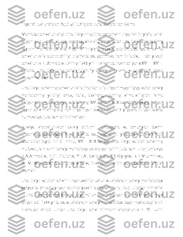 Tayanch tushunchalar: Saj,bug'lot,Shajarai turk, Shajarai tarokkima. 
Mamlakat tarixshunosligi O'rta Osiyoning O'rta asr tarixini o'rganish bo'yicha oz ish
qilgani yo'q. Lenin, shunga qaramay, «biz shu kunga qadar Urta Osiyoning qadimiy
hayotini   manbalar   asosida   o'rganish   bo'yicha   maxsus   tadqiqotlarga   ega   emasmiz,
tarixshunoslik   tadqiqotchiligi   to'g'risida  esa  gapirmasa  ham   bo'ladi»,—  deb yozadi
tarixshunos B. Ahmedov o'zining 1985 yili Toshkentda nashr etilgan «XVI—XVIII
asrlarda   Urta   Osiyoning   tarixiy-jo'g'rofiy   adabiyoti   (yozma   yodgorliklar)   degan
mukammal asarida. 
Urta Osiyo tarixining tarixshunoslik jihatidan to'la o'rganilmaganligiga sabab tarixiy
manbalarning   yo'qligi   emas,   balki,   aksincha,   ularning   xilma-xilligidir.   Nima
bo'lganda   ham   Urta   Osiyo   xalqlarining   XVI   asrdan   XIX   asr   o'rtalarigacha   bo'lgan
hayoti tariximizning eng nam o'rganilgan davrlaridir. 1917-yilgacha bo'lgan davrda
bu masalaga juda kam e'tibor berilgan.
Rossiya   sharqshunoslari   asosiy   e'tiborni   Temurgacha   va   temuriylar   davrini
o'rganishga   qaratishgan.   Sovet   davrida   esa,   keyingi   30   yilda   bir   qator   qimmatli
tadqiqotlar   paydo   bo'ldi.   Biroq,   XVI—XIX   asrdagi   Urta   Osiyo   xalqlari   tarixining
mufassal, ko'p sonli tarixiy manbalarga asoslangan tahlili juda kam. Ular jumlasiga
B.A.Ahmedov,   B.G'.   G'afurov,   YE.A.Davidovich,   X.S.Ziyoyev,   R.B.Muqminova,
A.   M.   Muxtorov,   O.   D.   Chexovich   va   boshqalarning   bir   qator   asarlarini   kiritish
mumkin.
Urta Osiyo xalqlari tarixini o'rganuvchilar uchun «Uzbekiston tarixiy manbalarda»
seriyasida chiqarilayotgan kitoblar yaxshi ko'makchi bo'la oladi. Ulardan birinchisi
-- Urta Osiyo qadimgi tarixiga doyr ma'lumotlar to'plangan kitob 1984 yilda nashr
etilgan edi. 1988 yilda esa «Uzbekiston tarixiy manbalarda» degan navbatdagi kitob
bosmadan   chiqdi.   Undan   Urta   Osiyo   tarixi   bilimdoni   sharqshunos   B.   V.   Lunin 