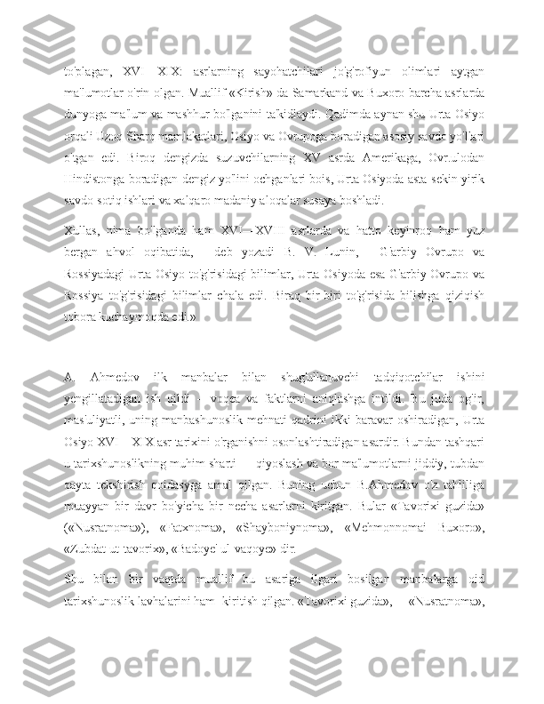 to'plagan,   XVI—XIX:   asrlarning   sayohatchilari   jo'g'rofiyun   olimlari   aytgan
ma'lumotlar o'rin olgan. Muallif «Kirish» da Samarkand va Buxoro barcha asrlarda
dunyoga ma'lum va mashhur bo'lganini ta'kidlaydi. Qadimda aynan shu Urta Osiyo
orqali Uzoq Sharq mamlakatlari, Osiyo va Ovrupoga boradigan asosiy savdo yo'llari
o'tgan   edi.   Biroq   dengizda   suzuvchilarning   XV   asrda   Amerikaga,   Ovr.ulodan
Hindistonga boradigan dengiz yo'lini ochganlari bois, Urta Osiyoda asta-sekin yirik
savdo-sotiq ishlari va xalqaro madaniy aloqalar susaya boshladi.
Xullas,   nima   bo'lganda   ham   XVI—XVIII   asrlarda   va   hatto   keyinroq   ham   yuz
bergan   ahvol   oqibatida,—   deb   yozadi   B.   V.   Lunin,—   G'arbiy   Ovrupo   va
Rossiyadagi  Urta Osiyo to'g'risidagi bilimlar, Urta Osiyoda esa G'arbiy Ovrupo va
Rossiya   to'g'risidagi   bilimlar   chala   edi.   Biraq   bir-biri   to'g'risida   bilishga   qiziqish
tobora kuchaymoqda edi.»
A.   Ahmedov   ilk   manbalar   bilan   shug'ullanuvchi   tadqiqotchilar   ishini
yengillatadigan   ish   qildi   --   voqea   va   faktlarni   aniqlashga   intildi.   Bu   juda   og'ir,
mas'uliyatli,   uning  manbashunoslik   mehnati   qadrini   ikki   baravar   oshiradigan,   Urta
Osiyo XVI—XIX asr tarixini o'rganishni osonlashtiradigan asardir. Bundan tashqari
u tarixshunoslikning muhim sharti — qiyoslash va bor ma'lumotlarni jiddiy, tubdan
qayta   tekshirish   qoidasyga   amal   qilgan.   Buning   uchun   B.Ahmedov   o'z   tahliliga
muayyan   bir   davr   bo'yicha   bir   necha   asarlarni   kiritgan.   Bular   «Tavorixi   guzida»
(«Nusratnoma»),   «Fatxnoma»,   «Shayboniynoma»,   «Mehmonnomai   Buxoro»,
«Zubdat-ut-tavorix», «Badoye' ul-vaqoye» dir.
Shu   bilan   bir   vaqtda   muallif   bu   asariga   ilgari   bosilgan   manbalarga   oid
tarixshunoslik lavhalarini ham- kiritish qilgan. «Tavorixi guzida»,— «Nusratnoma», 