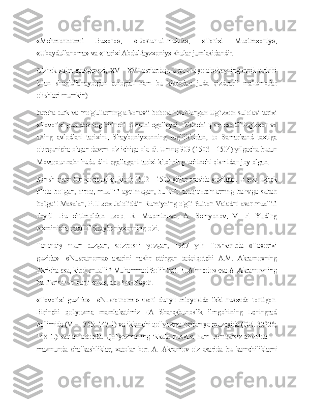 «Mehmonnomai   Buxoro»,   «Dastur-ul-muluk»,   «Tarixi   Muqimxoniy»,
«Ubaydullanoma» va «Tarixi Abdulfayzxoniy» shular jumlasidandir.
O'zbek xalqi etnogenezi, XV—XVI asrlardagi Urta Osiyo aholteyning etnik tarkibi
bilan   shug'ullanayotgan   etnograf   ham   bu   kitobdan   juda   qizdqarli   ma'lumotlar
olishlari mumkin)
barcha turk va mo'g'ullarning afsonavii bobosi hisoblangan Ug'izxon sulolasi tarixi
«Tavorixi guzida»ning birinchi qismini egallaydi. Ikkinchi qism esa Chingizxon va
uning   avlodlari   tarixini,   Shayboniyxonning   tug'ilishidan,   to   Samarkand   taxtiga
o'tirgunicha o'tgan davrni o'z ichiga ola-di. Uning 909 (1503—1504) yilgacha butun
Movarounnahr hudu-dini egallagani tarixi kitobning uchinchi qismidan joy olgan.
Kirish qismidan ko'rinadiki, kitob 1502—1505 yillar orasida yozilgan. U eski uzbek
tilida bo'lgan, biroq, muallifi aytilmagan, bu ko'p tadqiqotchilarning bahsiga sabab
bo'lgai! Masalan, P.I.Lerx Jaloliddin Rumiyning o'g'li Sulton Valadni asar muallifi
deydi.   Bu   ehtimoldan   uzoq.   R.   Muqminova,   A.   Semyonov,   V.   P.   Yuding
taxminicha muallif Shayboniyxonning o'zi.
Tanqidiy   matn   tuzgan,   so'zboshi   yozgan,   1967   yili   Toshkentda   «Tavorixi
guzida»—«Nusratnoma»   asarini   nashr   ettirgan   tadqiqotchi   A.M.   Akramovning
fikricha esa, kitob muallifi Muhammad Solihdir3. B. Ahmedov esa A. Akramovning
bu fikrini ishonarli emas, deb hisoblaydi.
«Tavorixi   guzida»—«Nusratnoma»   asari   dunyo   miqyosida   ikki   nusxada   topilgan.
Birinchi   qo'lyozma   mamlakatimiz   FA   Sharqshunoslik   ilmgohining   Leningrad
bo'limida (V — 745: 147 1) va ikkinchi qo'lyozma Britaniya muzeyida (OR. 32226;
148   1.)   saqlan-adoqda.   Qo'lyozmaning   ikkala   nusxasi   ham   qoniqarsiz   ahvolda   —
mazmunda   chalkashliklar,   xatolar   bor.   A.   Akramov   o'z   asarida   bu   kamchiliklarni 