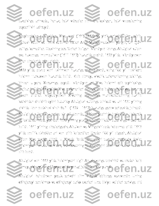 tuzatishga   urinsada,   hanuz,   ba'zi   vdraqlar   o'rni   chalkashgan,   ba'zi   voqealarning
qaytarilishi uchraydi.
Shayboniylar   sulolasidan,   Xiva   xoni   (1645-1663)   va   yirik   tarixchi.   olim,   tabib.
Habash   sulton   va   Ilbors   sultonlar   otalari   Arab   Muhammadxonni   yengib,   uni   Qum
qal'iga kamadilar. Otasining tarafdorlari bo'lgan Isfandiyor Eronga Abulg'ozi sulton
esa Buxoroga Imomqulixon (1611-1642) huzurida qochdi. 1623 yilda Isfandiyorxon
bilan o'rtalarida nizo qichib,
1627   yilda   qozoq   xoni   Eshimxon   huzuriga   qochib   bordi,   so'ng   ikki   yil   Toshkent
hokimn   Tursuvxon   huzurida   bo'ldi.   Ko'p   o'tmay,   xivalik   turkmanlarning   taklifiga
binoan   u   yana   Xorazmga   qaytdi.   Isfandiyor   uni   Xiva   hoknmi   etib   tayinlashga
majbur   bo'ldi.   1629   yilda   Xiva   turkmanlari   Eronga   tobe   bo'lgan   Niso   va   Durunta
bosqin   qildilar.   Isfayadiyorxon   Xivaning   Eron   bilan   munosabatlarining   buzilib
ketishidan cho'chib aybni butunlay Abulg'ozi sultonga to'nkadi va uni 1630 yilning
qishida Eron podshosi shoh Safi I (1629—1642) huzuriga garov tariqasida jo'natdi.
Abulg'ozi   sulton   shu   tariqa   o'n   yil   Eronda,   Isfahon   yaqinida   joylashgan   Taborak
qal'asida qamoqda yashadi. 1639 yilning yozida u tutqunlikdan qutulishga muvaffaq
bo'ldi. 1641 yilning o'rtalarigacha Abulxon va Mingqishloqda istiqomat qildi. 1643
yilda   orollik   o'zbeklar   uni   xon   qilib   ko'tardilar.   Oradan   ikki   yil   o'tgach,   Abulg'ozi
sulton   Xiva   taxtiga   o'tirdi.   U   Xivada   feodal   tarqoqlikni   tugatish,   markaziy   davlat
hokimiyatini mustahkamlash, mamlakatning mustaqilligini ta'minlash uchun kurash
olib bordi.
Abulg'ozi-xon 1663 yilda hokimiyatni o'g'li Anushaxonga topshirdi va oradan ko'p
o'tmay, o'sha yilning 12 yavgustida yorug' jahondan ko'z yumdi.
Abulg'ozi   Bahodirxon   yetuk   tarixchi   olim   sifatida   e'tiborga   sazovordir.   Uning
«Shajarayi   tarokima»   va   «Shajarayi   turk»   asarlari   Urta   Osiyo   xalqlari   tarixiga   oid 