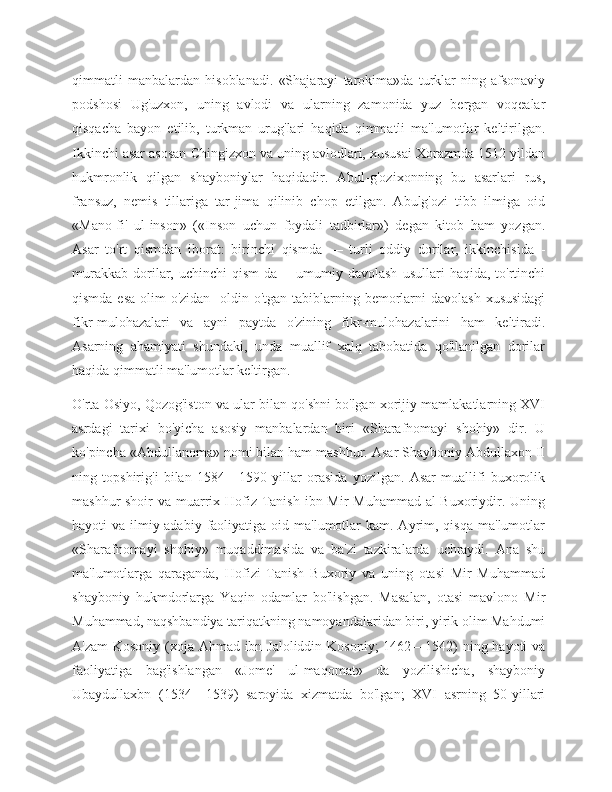 qimmatli   manbalardan   hisoblanadi.   «Shajarayi   tarokima»da   turklar-ning   afsonaviy
podshosi   Ug'uzxon,   uning   avlodi   va   ularning   zamonida   yuz   bergan   voqealar
qisqacha   bayon   etilib,   turkman   urug'lari   haqida   qimmatli   ma'lumotlar   keltirilgan.
Ikkinchi asar asosan Chingizxon va uning avlodlari, xususai Xorazmda 1512 yildan
hukmronlik   qilgan   shayboniylar   haqidadir.   Abul-g'ozixonning   bu   asarlari   rus,
fransuz,   nemis   tillariga   tar-jima   qilinib   chop   etilgan.   Abulg'ozi   tibb   ilmiga   oid
«Mano-fi'   ul-inson»   («Inson   uchun   foydali   tadbirlar»)   degan   kitob   ham   yozgan.
Asar   to'rt   qismdan   iborat:   birinchi   qismda   —   turli   oddiy   dorilar,   ikkinchisida   -
murakkab   dorilar,   uchinchi   qism-da   —umumiy  davolash   usullari   haqida,   to'rtinchi
qismda esa  olim  o'zidan-  oldin o'tgan tabiblarning bemorlarni  davolash  xususidagi
fikr-mulohazalari   va   ayni   paytda   o'zining   fikr-mulohazalarini   ham   keltiradi.
Asarning   ahamiyati   shundaki,   unda   muallif   xalq   tabobatida   qo'llanilgan   dorilar
haqida qimmatli ma'lumotlar keltirgan.
O'rta Osiyo, Qozog'iston va ular bilan qo'shni bo'lgan xorijiy mamlakatlarning XVI
asrdagi   tarixi   bo'yicha   asosiy   manbalardan   biri   «Sharafnomayi   shohiy»   dir.   U
ko'pincha «Abdullanoma» nomi bilan ham mashhur. Asar Shayboniy Abdullaxon II
ning   topshirig'i   bilan   1584—1590   yillar   orasida   yozilgan.   Asar   muallifi   buxorolik
mashhur shoir  va muarrix Hofiz Tanish ibn Mir Muhammad al-Buxoriydir. Uning
hayoti  va  ilmiy-adabiy  faoliyatiga oid  ma'lumotlar   kam. Ayrim, qisqa   ma'lumotlar
«Sharafnomayi   shohiy»   muqaddimasida   va   ba'zi   tazkiralarda   uchraydi.   Ana   shu
ma'lumotlarga   qaraganda,   Hofizi   Tanish   Buxoriy   va   uning   otasi   Mir   Muhammad
shayboniy   hukmdorlarga   Yaqin   odamlar   bo'lishgan.   Masalan,   otasi   mavlono   Mir
Muhammad, naqshbandiya tariqatkning namoyandalaridan biri, yirik olim Mahdumi
A'zam  Kosoniy (xoja Ahmad ibn Jaloliddin Kosoniy;  1462—1542) ning hayoti va
faoliyatiga   bag'ishlangan   «Jome'   ul-maqomat»   da   yozilishicha,   shayboniy
Ubaydullaxbn   (1534—1539)   saroyida   xizmatda   bo'lgan;   XVI   asrning   50-yillari 