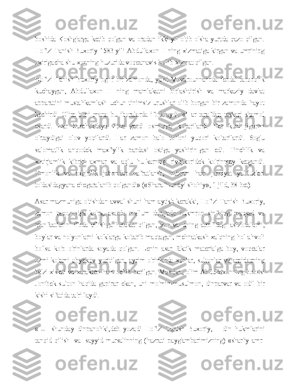 boshida  Koshg'arga  ketib  qolgan va  oradan  ikki   yil   o'tib  o'sha  yurtda  qazo  qilgan.
Hofizi Tanish Buxoriy 1583 yili Abdullaxon II ning xizmatiga kirgan va umrinipg
oxirigacha shu xonning huzurida voqeanavis bo'lib xizmat qilgan.
Hofizi   Tanish   Buxoriy   og'ir   bir   zamonda,   ya'ni   Movarounnahrda   feodal   tarqoqlik
kuchaygan,   Abdullaxon   II   ning   mamlakatni   birlashtirish   va   markaziy   davlat
apparatini   mustahkamlash   uchun   tinimsiz   urushlar   olib   borgan   bir   zamonda   hayot
kechirdi.   Olim   buni   mana   bu   iboralarda   ifodalaydi:   «Har   tarafdan   teskari   shamol
esardi.   Har   burchakdaya   fitna   gardi   osmonga   ko'tarilardi.   Har   kuni   jigarnn
o'rtaydigai   olov   yoqilardi.   Har   zamon   balo   to'foni   yuqori   ko'tarilardi.   Sog'u
salomatlik   anqodek   maxfiylik   pardasi   ostiga   yashirin-gan   edi.   Tinchlik   va
xotirjamlik   kibriti   axmar   va   aqlu   hu-karning   rivojkoridek   ko'rinmay   ketgandi.
Omonlik   va   to'g'rilik   jahondan   nafratlanib,   intizom   ham   jamiyat   yulduzlari
to'dasidagyana chegaralanib qolgandi» («Sharafnomayi shohiy», 1-jild, 38-bet).
Asar mazmuniga o'tishdan avval shuni ham aytish kerakki, Hofizi Tanish Buxoriy,
zamon   taqozosiga   ko'ra,   asarda   ma'lum   darajada   hukmron   sinfning   maqsad   va
manfaatlarini   ifoda   qilishga   harakat   qilgan,   xon   va   uning   atrofidagi   aslzodalarni,
boylar va no'yonlarni ko'klarga ko'tarib maqtagan, mehnatkash xalqning hol-ahvoli
bo'lsa   ko'p   o'rinlarda   soyada   qolgan.   Lenin   asar   faktik   materialga   boy,   voqealar
ozmi-ko'pmi   obyektiv   yoritilgan,   ayrim   o'rinlarda   xonlar,   sultonlar   va   amirlarning
ba'zi xislati va xarakteri ham ochib berilgan. Masalan, olim Abdullaxonning bobosi
Jonibek   sulton   haqida   gapirar   ekan,   uni   mo'min-musulmon,   dinparvar   va   odil   bir
kishi sifatida ta'riflaydi.
«[U]   shunday   dinpanohki,deb   yozadi   Hofizi   Tanish   Buxoriy,—   din   hukmlarini
tanqid   qilish   [va]   sayyid   mursalinning   (hazrati   payg'ambarimizning)   «shar'iy   amr- 