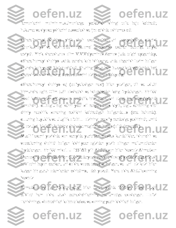 farmonlarini   [mo'min-musulmonlarga]   yetkazish   ishingi   to'la   bajo   keltiradi;
hukumat va siyosat yshlarini quvvatlash va ijro etishda oshiqmas edi.
«Sharafnomayi   shohiy»   yirik   shoh   asar   bo'lib,   uni   Juvayniyning   «Tarixi
jahonkushoy»   va   Rashididdinning«Jome'   ut-tavorix»   asarlari   qatoriga   qo'ysa
arziydi.   Yirik   sharqshunos   olim   V.V.Velyaminov-Zernov   juda   to'g'ri   aytganiday,
«Sharafnomayi shohiy» ustida qancha ko'p ishlasang, unda o'rganish lozim bo'lgan
shuncha ko'p yangi faktlar ochiladi. Shuning uchun ham bu asar ko'p vaqtlardan beri
sharqshunos olimlarning diqqat-e'tiborini o'ziga tortib kelayotig.
«Sharafnomayi   shohiy»   saj   (qofiyalashgan   nasr)   bilan   yozilgan,   tili   va   uslubi
birmuncha   og'ir.   Olim   turli   o'xshatish   va   istioralardan   keng   foydalangan.   Bir-ikki
misol   keltira-miz:   [«Yunusxon]   sodiqlik   ipini   tugib,   uni   o'ziga   bog'ladi»   (uylandi
demohchi).   «...bog'u   rog'   sahni   yetti   xil   ranglik   libos   kiyib,   tog'u   sahroning   sirti
chiniy   naqshlik   xonaning   rashkini   keltiradigan   bo'lganda...»   (erta   bahorda).
«...uning buyuklik va ulug'lik oftobi... [o'zining] maxfiy pardasiga yashirindi; umid
va orzulari falokat oftobining shahodat mag'ribiga botdi» (o'ldi demoqchi).
Muallif   asarni   yozishda   xon   saroyida   yuritilgan   maxsus   kundaliklar,   ishonchli   va
voqealarning   shohidi   bo'lgan   kishi-yaar   og'zidan   yozib   olingan   ma'lumotlardan
foydalangan.   Bir-ikki   misol.   U   1551/52   yili   Abdullaxon   bilan   Navro'z   Ahmadxon
(Baroqxon) o'rtalarida Koson (Qashqadaryoga qarashli Kosoy) yonida bo'lgan urush
tafsilotini bayon etarkan, uni «o'sha voqea tepasida bo'lgan, va [uni] o'z ko'zi bilan
kurgan   bir   guruh   odamlardan   eshitdim»,   -deb   yozadi.   Yana   o'sha   Abdullaxonning
Navro'z
Ahmadxonning   o'g'li   Do'stim   sulton   bilan   Forob'   yonida   1554   yili   qilgan   urushi
tafsiloti   ham   o'sha   urush   qatnashchilarining   ma'lumotiga   asoslangan.   Hofizi
Tanishninga xborotchilari ko'proq keksa va xonning yaqin kishilari bo'lgan. 