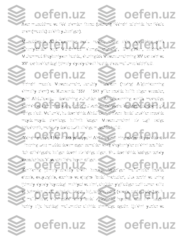 Asar   muqaddima   va   ikki   qismdan   iborat   (asarning   ikkinchi   talqinida   har   ikkala
qnsm (maqola) qo'shib yuborilgan).
Muqaddimada   Abdullaxonning   naslu   nasabi,   uning   o'sha   zamonning   yirik
ruhoniylaridan   xoja   Muhammad   Islomga   muridligi,   Chingizxon,   Jo'chixon,
Muhammad Shayboniyxon haqida, shuningdek Movarounnahrning XV asr oxiri va
XVI asr boshlaridagi ijtimoiy-siyosiy ahvoli haqida qisqa ma'lumot keltiriladi.
Birinchi   maqola   Movarounnahr,   Janubiy   Turkiston   (hozirgi   Afg'onistonning
shimoliy   qismi)   va   Xurosonda   1557—   1583   yillar   orasida   bo'lib   o'tgan   voqealar,
ya'ni   Abdullaxon   II   davlatining   zuhuridan   to   Abdullaxonning   xonlik   masnadiga
o'ltirishi va o'z nomiga xutba o'qitib, pul zarb ettirishigacha kechgan katta davrni o'z
ichiga oladi. Ma'lumki, bu davr ichida Abdullaxon II o'zaro feodal urushlar orqasida
mayda-mayda   qismlarga   bo'linib   ketgan   Movarounnahrni   o'z   tug'i   ostiga
birlashtnrib, markaziy davlat tuzib olishga muvaffaq bo'ldi.
Ikkinchi maqola 1583—1588 yillar, ya'ni Abdullaxon II ning taxtga o'ltyrishidan to
Hirotning uzoq muddat davom etgan qamaldan so'ng shayboniylar qo'shini tarafidan
fath   etilishigacha   bo'lgan   davrni   o'z   ichiga   olgan.   Shu   davr   ichida   kechgan   tarixiy
voqealar batafsil va atroflicha bayon etilgan.
Xonlikning   ijtimoiy-iqtisodiy   ahvoli   borasida   keltirilgan   ma'lumotlar   orasida
«iqto'»,   «suyurg'ol»,   «tanho»   va   «jogir»   feodal   institutlari,   ulus   tartibi   va   uning
ijtimoiy-siyosiy hayotdagi_mohiyati va o'rni, aholidan yig'iladigan turli-tuman soliq
va jarimalar: ulufa, qo'nalg'a, begor , boj, tamg'a, tuhfa (sovg'a, tortiq, hadya) va h.
k.   ma'lumotlar,   shuningdek   harbiy-feodal   zodagonlar   hayotida   katta   o'rin   tutgan
harbiy   o'lja   haqidagi   ma'lumotlar   alohida   qimmatga   egadir.   Qo'shni   yurtlar   va 