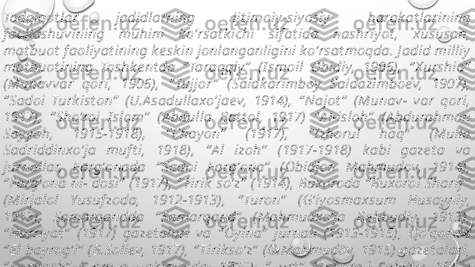 Tadqiqot lar  jadidlarning  ijt imoiy-siyosiy  harak at larining 
f aollashuvining  muhim  koʼrsat k ichi  sif at ida  nashriyot ,  xususan, 
mat buot  f aoliyat ining k e sk in jonlanganligini koʼrsat moqda. J adid milliy 
mat buot ining  Toshk e nt da  “ Taraqqiy ”   (I smoil  Obidiy,  1906),  “ X urshid”  
(Munavvar  qori,  1906),  “ Tujjor ”   (Saidk arimboy  Saidazimboev,  1907), 
“ Sadoi  Turk ist on”   (U.А sadullaxoʼjaev,  1914),  “ Najot ”   (Munav-  var  qori, 
1917),  “ Shoʼroi  I slom”   (А bdulla  Bat t ol,  1917)  " А l-isloh”   (А bdurahmon 
Sayyoh,  1915-1918),  “ Chayon”   (1917),  “ I zhorul  haq”   (Mulla 
Sadriddinxoʼja  muf t i,  1918),  “ А l  izoh”   (1917-1918)  k abi  gaze t a  va 
jurnallar,  F argʼonada  “ Sadoi  F argʼona”   (Obidjon  Mahmudov,  1914), 
“ F argʼona ni- dosi”  (1917), “ Tirik  soʼz”  (1914), Buxoroda “ Buxoroi Sharif ”  
(Mirjalol  Yusuf zoda,  1912-1913),  “ Turon”   (Gʼiyosmaxsum  Husay niy, 
1913),  Samarqandda  “ Samarqand”   (Mahmudxoʼja  Be hbudiy,  1913), 
“ Hurriyat ”   (1917)  gaze t alari  va  " Oyina”   jurnali  (1913-1915),  Qoʼqonda 
“ El bayrogʼi”  (B.Soliev, 1917), “ Tirik soʼz”  (O.Mahmudov, 1915) gaze t alari, 
“ Ke ngash”   (Hamza  Hak imzoda,  1917),  “ Yurt ”   (А shurali  Zohidiy,  1917) 
k abi  jurnallarining  chop  e t ilishi  davr  t aqozosi  bilan  maʼrif at parvarlik  
gʼoyalarining t arqalishida samarali vosit a va millat  e xt iyojiga aylandi . 