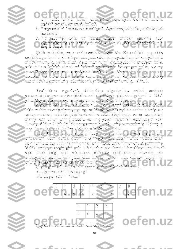 alifbolarda   ramzlar   jadvali   ko'p   xotirani   egallaydi,   kichik   alifbolarda
tegishli evristik samarasiz bo'ladi.
6. “haystack”ni   indekslash   qobiliyati .   Agar   mavjud   bo'lsa,   qidiruv   juda
tezlashadi.
7. Bir   vaqtning   o'zida   bir   nechta   satrlarni   qidirish   kerakmi?   Ba'zi
algoritmlarning  yon   xususiyatlari   (Axo-Korasik,   ikkilik  algoritm)   bunga
imkon beradi.
Qoida  tariqasida,   matn   tahrirlovchisida   Boyer-Mur-Xorspul   kabi   eng  oddiy
evristik algoritmni olish kifoya-hatto juda sekin kompyuter ham bir soniya ichida
qidirishni   amalga   oshira   oladi.   Agar   matn   hajmi   gigabaytda   o'lchanadigan   bo'lsa
yoki   qidiruv   ko'plab   so'rovlarni   bajaradigan   serverda   ishlayotgan   bo'lsa,   siz   eng
muvaffaqiyatli   algoritmni   tanlashingiz   kerak   bo'ladi.   Masalan,   plagiatni   aniqlash
dasturlari   o'z   ma'lumotlar   bazasida   saqlanadigan   ko'plab   hujjatlar   orasida   qismiy
satr qidirish algoritmlari yordamida onlayn tekshiruvlarni amalga oshiradi.
Rabin-Karp   algoritmi.   Rabin-Karp   algoritmi-bu   matnni   xeshlash
yordamida   berilgan   satrdan   ichki   satrni   qidiradigan   qidirish   algoritmi.   U   1987-
yilda Maykl Rabin va Richard Karp tomonidan ishlab chiqilgan.
Algoritm   kamdan-kam   hollarda  bitta   qismiy  satrni   topish   uchun   ishlatiladi,
lekin muhim nazariy ahamiyatga ega va bir xil uzunlikdagi bir nechta qismiy satr
uchun   moslikni   topishda   juda   samarali.   n   uzunlikdagi   matn   va   m   uzunlikdagi
qismiy   satr   uchun   uning   o'rtacha   va   eng   yaxshi   bajarilish   vaqti   to'g'ri   xesh
funksiyasi bilan O (n) dir, lekin eng yomon holatda uning samaradorligi O (nm) ga
teng. Bu esa keng qo'llanilmasligining sabablaridan biridir. 
Rabin-Karp   algoritmining   eng   oddiy   amaliy   qo'llanmalaridan   biri   plagiatni
aniqlashdir.   Rabin-Karp   algoritmi   tekshirilgan   maqoladagi   manba   materiallardan
ba'zi   jumlalar   paydo   bo'lishining  misollarini   tezda   topishi   mumkin.   Algoritmning
kichik   farqlarga   sezgirligini   yo'q   qilish   uchun   siz   ularni   olib   tashlash   orqali   harf
yoki   tinish   belgi   kabi   tafsilotlarni   e'tiborsiz   qoldirishingiz   mumkin.   Biz
qidirayotgan   qatorlar   soni   juda   katta   bo'lgani   uchun,   bitta   satrlarni   topishning
an'anaviy algoritmlari samarasiz bo'lib qoladi.
Quyidagi misol orqali Rabin-Karp algoritmini ko’rib chiqamiz. 
Berilgan matn S= “aevesapng”
Izlanadigan satr P= “esap”
0 1 2 3 4 5 6 7 8
a e v e s a P n g
0 1 2 3
e s a P
Quyida simvollar uchun xesh-kod keltirilgan:
10 