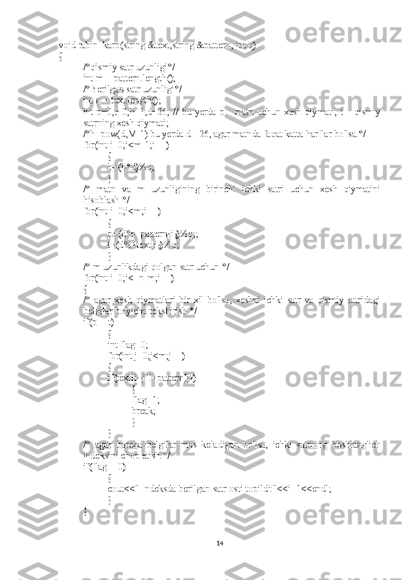 void rabin_karp ( string &text,string &pattern, int q )
{
/*qismiy satr uzunligi*/
int m = pattern.length () ;
/*Berilgan satr uzunligi*/
int n = text.length () ;
int  p=0,t=0,h=1,d=26;  //   bu yerda p - matn uchun xesh  qiymati, t  – qismiy
satrning xesh qiymati;
/*h=pow(d,M-1) bu yerda d - 26, agar matnda faqat katta harflar bo'lsa.*/
for ( int i=0;i < m-1;i++ )
{
h= ( h*d ) %q;
}
/*   matn   va   m   uzunligining   birinchi   ichki   satri   uchun   xesh   qiymatini
hisoblash */
for ( int i=0;i < m;i++ )
{
p= ( d*p+pattern [ i ]) %q;;
t= ( d*t+text [ i ]) %q;
}
/*   m uzunlikdagi qolgan satr uchun */
for ( int i=0;i < =n-m;i++ )
{
/*   agar   xesh   qiymatlari   bir   xil   bo'lsa,   xeshni   ichki   satr   va   qismiy   satridagi
belgilar bo'yicha tekshirish */
if ( p==t )
{
int flag=0;
for ( int j=0;j < m;j++ )
{
if ( text [ i+j ] !=pattern [ j ])
{
flag=1;
break;
}
}
/*   agar   barcha   belgilar   mos   keladigan   bo'lsa,   ichki   satrning   boshlang'ich
indeksini chop etish.*/
if ( flag==0 )
{
cout << "   Indeksda berilgan satr osti topildi:" << i+1 << endl;
}
}
14 