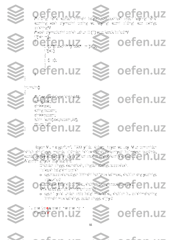 /*oldingi   ichki   satrdan   birinchi   belgini   olib   tashlash   orqali   keyingi   ichki
satrning   xesh   qiymatini   toping   va   keyingi   satrni   oldingi   satr   oxiriga
qo'shing*/
/*xesh qiymatlarini topish uchun O (1) vaqt kerak bo'ladi*/
if ( i < n-m )
{
t= ( d* ( t-text [ i ] *h ) +text [ i+m ]) %q;
if ( t < 0 )
{
t= ( t+q ) ;
}
          }
}
}
int main ()  
{
/*o’zgaruvchilarni kiritish*/
string text;
cin >> text;
string pattern;
cin >> pattern;
rabin_karp ( text,pattern,97 ) ;
return 0;
}
Boyer-Mur   algoritmi.   1977-yilda   Robert   Boyer   va   Jey   Mur   tomonidan
ishlab   chiqilgan,   matnda   oldindan   ishlov   berish   imkoniyati   bo'lmagan   taqdirda,
satrda qismiy satrni topish algoritmlari orasida eng tezkori hisoblanadi .
Algoritm g'oyasi quyidagicha:
- Chapdan o'ngga skanerlash, o'ngdan chapga taqqoslash.
- To'xtash belgisini topish
o agar taqqoslanadigan birinchi harf mos kelmasa, shablon eng yaqiniga
o'tkaziladi
o to'xtash belgisi bo'lmasa, shablon uning orqasiga siljiydi
- Mos keladigan qo'shimchani topish
o agar  1  yoki  undan  ortiq  belgi  mos  kelsa,  shablon  bu  qo'shimchaning
birinchi mos kelishiga qadar o'ngga siljiydi
1. q w t e   e   q e w q r w q w r q r
q w r q   r
15 