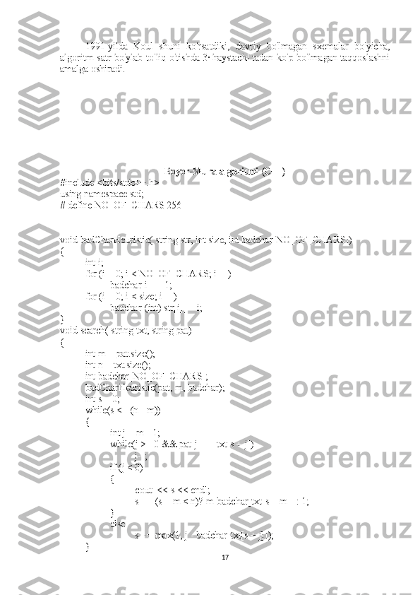 1991-yilda   Koul   shuni   ko'rsatdiki,   davriy   bo'lmagan   sxemalar   bo'yicha,
algoritm satr bo'ylab to'liq o'tishda 3·|haystack| tadan ko'p bo'lmagan taqqoslashni
amalga oshiradi.
Boyer-Mura algoritmi (C++)
#include <bits/stdc++.h>
using namespace std;
# define NO_OF_CHARS 256
void badCharHeuristic( string str, int size, int badchar[NO_OF_CHARS])
{
int i;
for (i = 0; i < NO_OF_CHARS; i++)
badchar[i] = -1;
for (i = 0; i < size; i++)
badchar[(int) str[i]] = i;
}
void search( string txt, string pat)
{
int m = pat.size();
int n = txt.size();
int badchar[NO_OF_CHARS];
badCharHeuristic(pat, m, badchar);
int s = 0; 
while(s <= (n - m))
{
int j = m - 1;
while(j >= 0 && pat[j] == txt[s + j])
j--;
if (j < 0)
{
cout  << s << endl;
s += (s + m < n)? m-badchar[txt[s + m]] : 1;
}
else
s += max(1, j - badchar[txt[s + j]]);
}
17 