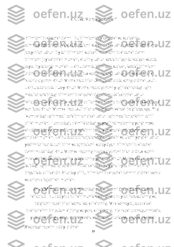 Knut va More algoritmlari
Bilimlarni boshqarish tizimi - bu bilimlarni joylashtirish va saqlashni 
ta'minlaydigan tizim. Mavjud bilimlarni saqlab qolish uchun zarur bo'lgan biznes 
jarayonlari uchun foydali bilimlarni saqlash. Bilimlarni boshqarish tizimi 
bilimlarni joylashtirishi mumkin, shuning uchun kerak bo'lganda istalgan vaqtda 
qayta foydalanish mumkin. Ushbu tizimda bilimlarni saqlash, kerakli bilimlarni 
qidirishni osonlashtirish uchun qidiruv satrini bajarish uchun uni qaytarib olish. 
Noaniq algoritm Knuth Morris pratt bilan ushbu tadqiqotda string qidirish usuli. 
Ushbu tadqiqotda Fuzzy Knuth Morris Pratt algoritmi yog'li ekinlardagi og'ir 
metallar tarkibidagi bilimlarni boshqarish tizimini modellashtirish uchun 
ishlatilgan. Loyqa qidiruv satrining qo'llanilishi noaniq bo'lib, unda mos keladigan 
satr faqat Knuth Morriss Pratt usuli bilan aniqlangan o'xshash belgilarga ega. Yog 
'xurmosidagi og'ir metall tarkibini aniqlash uchun og'ir metallar tarkibini tahlil 
qilish mumkin. Tuproqdagi, o'simliklardagi va yog'li palmalarning yangi meva 
shodalaridagi og'ir metallarning tarkibini bilib, yumshatish echimlarini aniq 
aniqlash mumkin. Ushbu tadqiqot natijalari metall tarkibi va ularni yengish uchun 
yechimlar haqida turli bilim va tajribalarni saqlaydigan Bilimlarni boshqarish 
tizimi modelidagi Knut Morriss Prattning noaniq algoritmi bilan qidiruv satrini 
moslashtirish usulidir. Ushbu tadqiqotning yangiligi Knuth Morris pratt algoritmini
kaftdagi og'ir metallar tarkibini modellashtirish bo'yicha loyqa bilimlar bilan 
birgalikda qo'llashdir. Shunday qilib, Bilimlarni boshqarish tizimini qidirish tezroq
va aniqroq bajarilishi mumkin.
Knuth-Morris-Pratt algoritmi satrdagi pastki qatorni (naqsh) topish uchun
ishlatiladi. Bu oddiyroq bo'lishi mumkin edi: chiziq bo'ylab harakatlaning va
belgilarni naqsh bilan ketma-ket solishtiring. Mos kelmaydi, taqqoslash
boshlanishini bir qadam siljiting va yana solishtiring. Biz naqsh topmagunimizcha
yoki chiziqning oxiriga etgunimizcha va hokazo. Funktsiya shunga o'xshash:
// satrdagi naqshni oddiy qidirish
19 