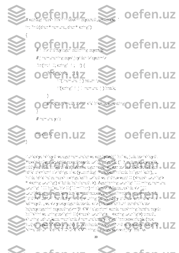 // satrdagi naqsh boshi indeksini qaytaradi, topilmasa -1
int find (char * namuna, char * string1)
{
// i- biz qidirayotgan qatorning qayerida
// j-namunaning qaysi joyidan izlayapmiz
for (int i=0; string1 [i];++i) {
for (int j=0;;++j) {
if (!namuna [j]) return i; 
if(string1[i+j]!=namuna [j]) break;
}
// hali topilmadi, tashqi sikl bilan davom eting
}
// namuna yo'q
return -1;
}
Funktsiya ishlaydi va agar namunalar va satr "yaxshi" bo'lsa, juda tez ishlaydi. 
Yaxshi bo'lganlar, ichki pastadir tezda uzilib qolganda (1-3 qadamda, aytaylik, 
oddiy holatda bo'lgani kabi). Ammo agar naqsh va satr tez-tez takrorlanadigan 
ichki qismlarni o'z ichiga olsa (yuqoridagi murakkab holatda bo'lgani kabi), u 
holda ichki halqa naqsh oxiriga kelib uziladi va qidiruv vaqti O (<naqsh uzunligi> 
* <string uzunligi) sifatida baholanadi. >). Agar ipning uzunligi 100 ming, namuna
uzunligi 100 bo'lsa, biz O (10 million) ni olamiz. Albatta, aslida siz 100 
uzunlikdagi naqshni kamdan-kam uchratasiz, ammo olimpiada muammolarida 
"qidirish uchun" bu odatiy holdir, shuning uchun oddiy qidiruv ko'pincha mos 
kelmaydi. , va siz yozayotganda tezda. so'z (brauzerlar buni qanchalik tez 
bajarayotganini payqadingizmi)? KMP algoritmi satrda naqshning barcha paydo 
bo'lishini va uning tezligini O (<naqsh uzunligi> + <string uzunligi>) topadi, 
shuning uchun katta matnlarda / namunalarda yoki zaif protsessorlarda (past 
budjetli uyali telefonlar kabi) bu raqobatdan tashqari.Endi sarlavhaga qaraylik? 
Nima uchun "kichik"? Chunki KMP ning diqqatga sazovor joyi prefiks 
20 