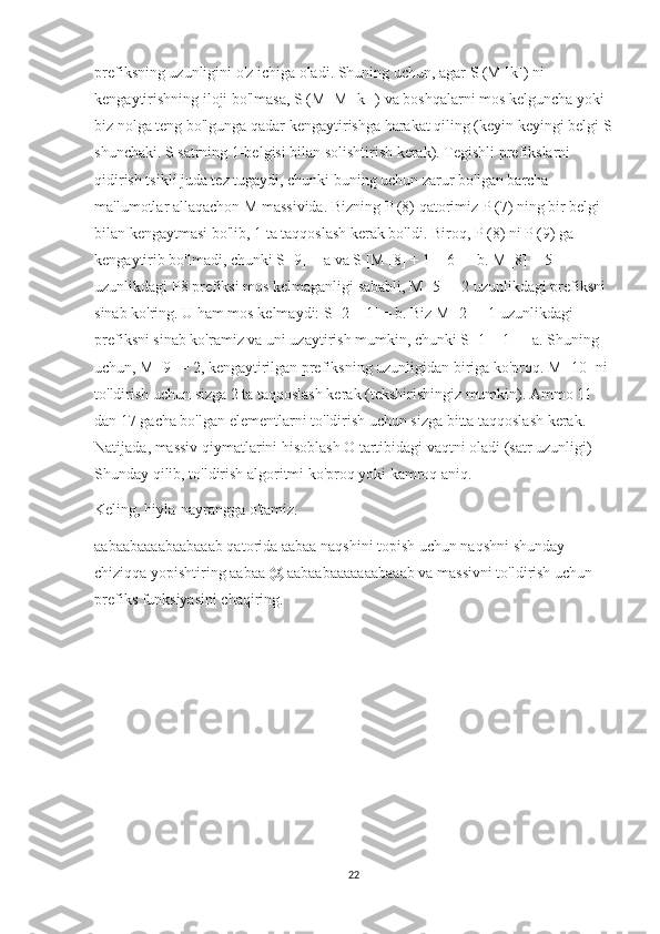 prefiksning uzunligini o'z ichiga oladi. Shuning uchun, agar S (M [k]) ni 
kengaytirishning iloji bo'lmasa, S (M [M [k]]) va boshqalarni mos kelguncha yoki 
biz nolga teng bo'lgunga qadar kengaytirishga harakat qiling (keyin keyingi belgi S
shunchaki. S satrning 1-belgisi bilan solishtirish kerak). Tegishli prefikslarni 
qidirish tsikli juda tez tugaydi, chunki buning uchun zarur bo'lgan barcha 
ma'lumotlar allaqachon M massivida. Bizning P (8) qatorimiz P (7) ning bir belgi 
bilan kengaytmasi bo'lib, 1 ta taqqoslash kerak bo'ldi. Biroq, P (8) ni P (9) ga 
kengaytirib bo'lmadi, chunki S [9] = a va S [M [8] + 1 = 6] = b. M [8] = 5 
uzunlikdagi P8 prefiksi mos kelmaganligi sababli, M [5] = 2 uzunlikdagi prefiksni 
sinab ko'ring. U ham mos kelmaydi: S [2 + 1] = b. Biz M [2] = 1 uzunlikdagi 
prefiksni sinab ko'ramiz va uni uzaytirish mumkin, chunki S [1 + 1] = a. Shuning 
uchun, M [9] = 2, kengaytirilgan prefiksning uzunligidan biriga ko'proq. M [10] ni 
to'ldirish uchun sizga 2 ta taqqoslash kerak (tekshirishingiz mumkin). Ammo 11 
dan 17 gacha bo'lgan elementlarni to'ldirish uchun sizga bitta taqqoslash kerak. 
Natijada, massiv qiymatlarini hisoblash O tartibidagi vaqtni oladi (satr uzunligi) 
Shunday qilib, to'ldirish algoritmi ko'proq yoki kamroq aniq.
Keling, hiyla-nayrangga o'tamiz.
aabaabaaaabaabaaab qatorida aabaa naqshini topish uchun naqshni shunday 
chiziqqa yopishtiring aabaa @ aabaabaaaaaaabaaab va massivni to'ldirish uchun 
prefiks funksiyasini chaqiring.
22 