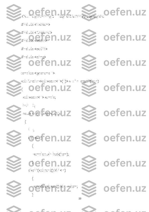 KNUT algoritmining C++ dagi kod ko’rinishi quyidagicha:
#include <iostream>
#include <functional>
#include <vector>
#include <cstdlib>
#include <ctime>
template <typename T>
std::function<std::vector<T>(T)> s_of_n_creator(int n) 
{
  std::vector<T> sample;
  int i = 0;
  return [=](T item) mutable
    {
        i++;
        if (i <= n)
            {
              sample.push_back(item);
            }
        else if (std::rand() % i < n) 
            {
              sample[std::rand() % n] = item;
            }
23 