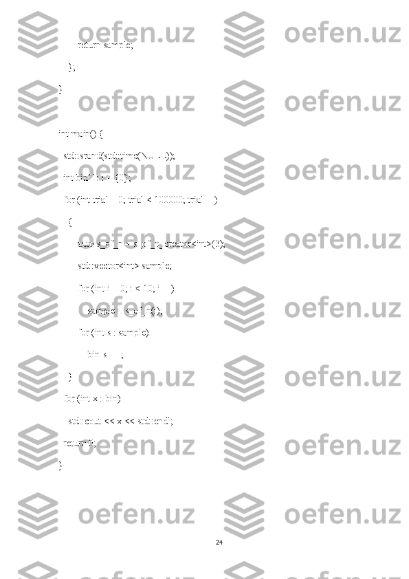         return sample;
    };
}
int main() {
  std::srand(std::time(NULL));
  int bin[10] = {0};
  for (int trial = 0; trial < 100000; trial++)
    {
        auto s_of_n = s_of_n_creator<int>(3);
        std::vector<int> sample;
        for (int i = 0; i < 10; i++)
            sample = s_of_n(i);
        for (int s : sample)
            bin[s]++;
    }
  for (int x : bin)
    std::cout << x << std::endl;
  return 0;
}
24 