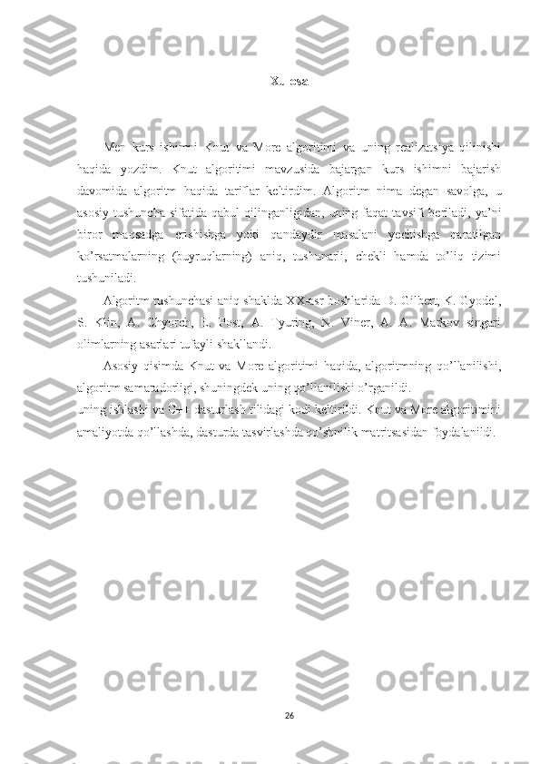 Xulosa
Men   kurs   ishimni   Knut   va   More   algoritimi   va   uning   realizatsiya   qilinishi
haqida   yozdim.   Knut   algoritimi   mavzusida   bajargan   kurs   ishimni   bajarish
davomida   algoritm   haqida   tariflar   keltirdim.   Algoritm   nima   degan   savolga,   u
asosiy   tushuncha   sifatida  qabul   qilinganligidan,  uning   faqat   tavsifi   beriladi,   ya’ni
biror   maqsadga   erishishga   yoki   qandaydir   masalani   yechishga   qaratilgan
ko’rsatmalarning   (buyruqlarning)   aniq,   tushunarli,   chekli   hamda   to’liq   tizimi
tushuniladi.
Algoritm tushunchasi aniq shaklda XX-asr boshlarida D. Gilbert, K. Gyodel,
S.   Klin,   A.   Chyorch,   E.   Post,   A.   Tyuring,   N.   Viner,   A.   A.   Markov   singari
olimlarning asarlari tufayli shakllandi.
Asosiy   qisimda   Knut   va   More   algoritimi   haqida,   algoritmning   qo’llanilishi,
algoritm samaradorligi, shuningdek uning qo’llanilishi o’rganildi.
uning ishlashi va C++ dasturlash tilidagi kodi keltirildi. Knut va More algoritimini
amaliyotda qo’llashda, dasturda tasvirlashda qo’shnilik matritsasidan foydalanildi.
26 