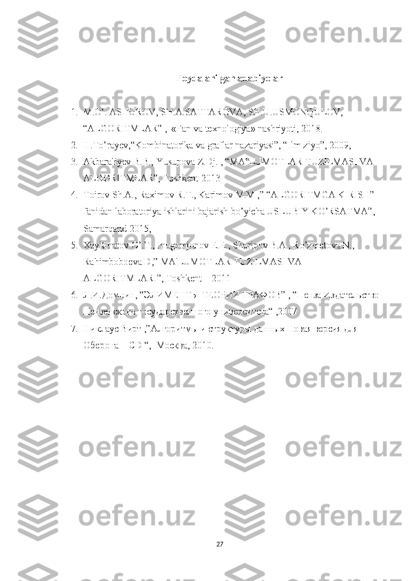 Foydalanilgan adabiyolar
1. M.O‘. ASHUROV, SH.A.SATTAROVA, SH.U.USMONQULOV,  
“ALGORITMLAR” ,  «Fan va texnologiya» nashriyoti, 2018.
2. H.To’rayev,“Kombinatorika va graflar nazariyasi”, “Ilm ziyo”, 2009 ,
3. Akbaraliyev B.B., Yusupova Z.Dj.  ,  “MA LUMOTLAR TUZILMASI VA ‟
ALGORITMLAR”, Toshkent 2013
4. Toirov Sh.A., Raximov R.T., Karimov M.M ,” “ALGORITMGA KIRISH” 
fanidan laboratoriya ishlarini bajarish bo’yicha USLUBIY KO’RSATMA”, 
Samarqand 2015,
5. Xayitmatov O’.T., Inogomjonov E.E., Sharipov B.A., Ro’zmetova N., 
Rahimboboeva D,” MA'LUMOTLAR TUZILMASI VA 
ALGORITMLARI”, Toshkent – 2011
6. Л.И.Домнин, “ЭЛИМЕНТЫ ТЕОРИИ ГРАФОВ” , “Пенза Издательство
Пензенского государственного университета“ ,2007
7. Никлаус Вирт ,”Алгоритмы и структуры данных Новая версия для 
Оберона + CD “,  Москва, 2010.
27 