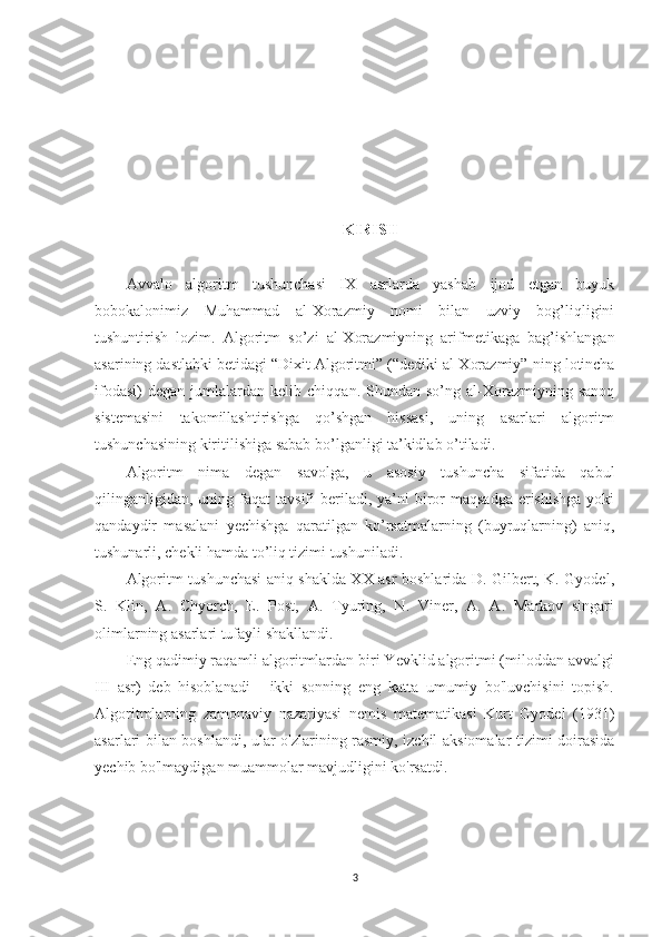 KIRISH
Avvalo   algoritm   tushunchasi   IX   asrlarda   yashab   ijod   etgan   buyuk
bobokalonimiz   Muhammad   al-Xorazmiy   nomi   bilan   uzviy   bog’liqligini
tushuntirish   lozim.   Algoritm   so’zi   al-Xorazmiyning   arifmetikaga   bag’ishlangan
asarining dastlabki betidagi  “Dixit Algoritmi” (“dediki al-Xorazmiy”  ning lotincha
ifodasi)   degan   jumlalardan   kelib   chiqqan.  Shundan   so’ng  al-Xorazmiyning  sanoq
sistemasini   takomillashtirishga   qo’shgan   hissasi,   uning   asarlari   algoritm
tushunchasining kiritilishiga sabab bo’lganligi ta’kidlab o’tiladi. 
Algoritm   nima   degan   savolga,   u   asosiy   tushuncha   sifatida   qabul
qilinganligidan,  uning  faqat   tavsifi  beriladi,  ya’ni   biror  maqsadga   erishishga   yoki
qandaydir   masalani   yechishga   qaratilgan   ko’rsatmalarning   (buyruqlarning)   aniq,
tushunarli, chekli hamda to’liq tizimi tushuniladi.
Algoritm tushunchasi aniq shaklda XX-asr boshlarida D. Gilbert, K. Gyodel,
S.   Klin,   A.   Chyorch,   E.   Post,   A.   Tyuring,   N.   Viner,   A.   A.   Markov   singari
olimlarning asarlari tufayli shakllandi.
Eng qadimiy raqamli algoritmlardan biri Yevklid algoritmi (miloddan avvalgi
III   asr)   deb   hisoblanadi   -   ikki   sonning   eng   katta   umumiy   bo'luvchisini   topish.
Algoritmlarning   zamonaviy   nazariyasi   nemis   matematikasi   Kurt   Gyodel   (1931)
asarlari bilan boshlandi, ular o'zlarining rasmiy, izchil aksiomalar tizimi doirasida
yechib bo'lmaydigan muammolar mavjudligini ko'rsatdi.
3 