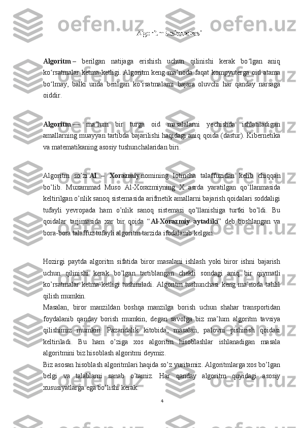 Algoritm tushunchasi
Algoritm   –   berilgan   natijaga   erishish   uchun   qilinishi   kerak   bo lgan   aniqʻ
ko rsatmalar   ketma-ketligi.	
ʻ   Algoritm   keng   ma noda   faqat   kompyuterga   oid   atama	ʼ
bo lmay,   balki   unda   berilgan   ko rsatmalarni   bajara   oluvchi   har   qanday   narsaga	
ʻ ʻ
oiddir.
 
Algoritm   —   ma lum   bir   turga   oid   masalalarni   yechishda   ishlatiladigan	
ʼ
amallarning muayyan tartibda bajarilishi haqidagi aniq qoida (dastur). Kibernetika
va matematikaning asosiy tushunchalaridan biri.
 
Algoritm   so’zi   Al   –   Xorazmiy   nomining   lotincha   talaffuzidan   kelib   chiqqan
bo’lib.   Muxammad   Muso   Al-Xorazmiyning   X   asrda   yaratilgan   qo’llanmasida
keltirilgan o’nlik sanoq sistemasida arifmetik amallarni bajarish qoidalari soddaligi
tufayli   yevropada   ham   o’nlik   sanoq   sistemasi   qo’llanishiga   turtki   bo’ldi.   Bu
qoidalar   tarjimasida   xar   bir   qoida   “ Al-Xorazmiy   aytadiki ”   deb   boshlangan   va
bora-bora talaffuz tufayli algoritm tarzida ifodalanib kelgan.
 
Hozirgi   paytda   algoritm   sifatida   biror   masalani   ishlash   yoki   biror   ishni   bajarish
uchun   qilinishi   kerak   bo’lgan   tartiblangan   chekli   sondagi   aniq   bir   qiymatli
ko’rsatmalar   ketma-ketligi   tushiniladi.   Algoritm   tushunchasi   keng   ma’noda   tahlil
qilish mumkin.
Masalan,   biror   manzildan   boshqa   manzilga   borish   uchun   shahar   transportidan
foydalanib   qanday   borish   mumkin,   degan   savolga   biz   ma’lum   algoritm   tavsiya
qilishimiz   mumkin.   Pazandalik   kitobida,   masalan,   palovni   pishirish   qoidasi
keltiriladi.   Bu   ham   o’ziga   xos   algoritm   hisoblashlar   ishlanadigan   masala
algoritmini biz hisoblash algoritmi deymiz.
Biz asosan hisoblash algoritmlari haqida so’z yuritamiz. Algoritmlarga xos bo’lgan
belgi   va   talablarni   sanab   o’tamiz.   Har   qanday   algoritm   quyidagi   asosiy
xususiyatlarga ega bo’lishi kerak:
4 