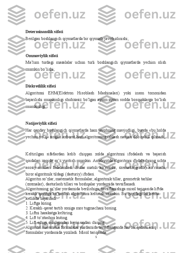  
Determinantlik sifati
Berilgan boshlangich qiymatlarda bir qiymatli javob olinishi;
 
Ommaviylik sifati
Ma’lum   turdagi   masalalar   uchun   turli   boshlangich   qiymatlarda   yechim   olish
mumkin bo’lishi;
 
Diskretlilik sifati
Algoritmni   EHM(Elektron   Hisoblash   Mashinalari)   yoki   inson   tomonidan
bajarilishi   mumkinligi   shubxasiz   bo’lgan  ayrim-ayrim   sodda   bosqichlarga   bo’lish
mumkinligi.
 
Natijaviylik sifati
Har qanday boshlangich qiymatlarda ham javobning mavjudligi, bunda «bu holda
yechim yo’q» singari axborot ham algoritmning ishlash natijasi deb qabul qilinadi;
 
Keltirilgan   sifatlardan   kelib   chiqqan   xolda   algoritmni   ifodalash   va   bajarish
qoidalari xaqida so’z yuritish mumkin. Amaliyotda algoritmni ifodalashning uchta
asosiy   usullari   fodalaniladi.   Bular   matnli   ko’rinishi,   sxematik(grafik)   ko’rinishi,
biror algoritmik tildagi (dasturiy) ifodasi.
Algoritm so’zlar, matematik formulalar, algoritmik tillar, geometrik tarhlar 
(sxemalar), dasturlash tillari va boshqalar yordamida tavsiflanadi.
Algoritmning so’zlar yordamida berilishiga, tavsiflanishiga misol tariqasida liftda 
kerakli qavatga ko’tarilish algoritmini keltirish mumkin. Bu quyidagicha ketma-
ketlikda bajariladi:
1. Liftga kiring.
2. Kerakli-qavat tartib soniga mos tugmachani bosing.
3. Liftni harakatga keltiring.
4. Lift to’xtashini kuting.
5. Lift eshigi ochilgandan keyin undan chiqing.
Algoritm matematik formulalar yordamida tavsiflanganda har bir qadam aniq 
formulalar yordamida yoziladi. Misol tariqasida
5 