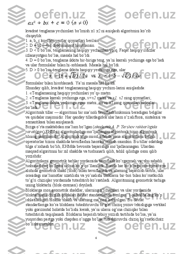 kvadrat tenglama yechimlari bo’lmish x1   x2   ni aniqlash algoritmini ko’rib 
chiqaylik.
1. a, b, с koeffitsiyentlar qiymatlari berilsin.
2. D = b2—4ac diskriminant hisoblansin.
3. D < 0 bo’lsa, tenglamaning haqiqiy yechimlari yo’q. Faqat haqiqiy ildizlar 
izlanayotgan bo’lsa, masala hal bo’ldi.
4. D = 0 bo’lsa, tenglama ikkita bir-biriga teng, ya’ni karrali yechimga ega bo’ladi 
va ular formulalar bilan hi-soblanadi. Masala hal bo’ldi.
5. D > 0 bo’lsa, tenglama ikkita haqiqiy yechimga ega, ular
formulalar bilan hisoblanadi. Ya’ni masala hal bo’ldi.
Shunday qilib, kvadrat tenglamaning haqiqiy yechim-larini aniqlashda:
1. «Tenglamaning haqiqiy yechimlari yo’q» matm
2. «Tenglama karrali yechimga ega,   x=x2   matni va   x1,   x2   ning qiymatlari;
3. «Tenglama ikkita yechimga ega» matni, xx   va x2   ning qiymatlari natijalar 
bo’ladi.
Algoritmik tillar — algoritmni bir ma’noli tavsiflash imkonini beradigan belgilar 
va qoidalar majmuidir. Har qanday tillardagidek ular ham o’z alifbosi, sintaksisi va
semantikasi bilan aniqlanadi.
Bizga o’rta maktabdan ma’lum bo’lgan ( akademik A.	 P.	 Yershov	 rahbarligida	 
yaratilgan ) EHMsiz algoritmlashga mo’ljallangan algoritmik tizim algoritmik 
tilning namunasidir. Algoritmik tilga misol sifatida yana algoritmlarni belgili 
operatorlar tizimi shaklida tavsiflashni ham ko’rsatish mumkin. Bu tillar odatdagi 
tilga o’xshash bo’lib, EHMda bevosita bajarishga mo’ljallanmagan. Ulardan 
maqsad algoritmni bir xil shaklda va tushunarli qilib, tahlil qilishga oson qilib 
yozishdir.
Algoritmlarni geometrik tarhlar yordamida tavsiflash ko’rgazmali va, shu sababli 
tushunarliroq bo’lgani uchun ko’p qo’llaniladi. Bunda har bir o’ziga xos operatsiya
alohida geometrik shakl (blok) bilan tavsiflanadi va ularning bajarilish tartibi, ular 
orasidagi ma’lumotlar uzatilishi va yo’nalishi bloklarni bir-biri bilan ko’rsatkichli 
to’g’ri chiziqlar yordamida tutashtirib ko’rsatiladi. Algoritmning geometrik tarhiga
uning bloktarhi (blok-sxemasi) deyiladi.
Bloklarga mos geometrik shakllar, ularning o’lchamlari va ular yordamida 
bloktarhlarni chizish qoidalari davlat standartlarida berilgan. 1-jadvalda eng ko’p 
ishlatiladigan bloklar shakli va ularning ma’nosi keltirilgan. Bu davlat 
standartlariga ko’ra bloklarni tutashtiruvchi to’g’ri chiziq yozuv tekisligiga vertikal
yoki gorizontal holatda bo’lishi kerak, ya’ni ularni og’ma chiziqlar bilan 
tutashtirish taqiqlanadi. Bloklarni bajarish tabiiy yozish tartibida bo’lsa, ya’ni 
yuqoridan pastga yoki chapdan o’ngga bo’lsa, tutashtiruvchi chiziq ko’rsatkichsiz 
bo’lishi mumkin.
6 