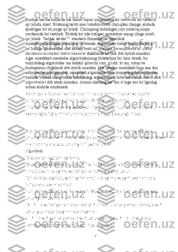 Boshqa barcha hollarda ma’lumot oqimi yo’nalishini ko’rsatuvchi ko’rsatkich 
qo’yilishi shart. Blokning tartib soni tutashtiruvchi chiziqdan chapga, alohida 
ajratilgan bo’sh joyga qo’yiladi. Chiziqning birlashgan joyi yirikroq nuqta 
yordamida ko’rsatiladi. Blokda ko’zda tutilgan operatsiya uning ichiga yozib 
qo’yiladi. Tarhlar davlat ?’ standarti formatlarida bajariladi.
Amalda yechiladigan masalalar va demak, algoritmlar turlari ham juda ko’p 
bo’lishiga qaramasdan ular asosan besh xil:   chiziqli, tarmoqlanuvchi,	 siklik,	 
iteratsion	
 va	 cheksiz	 takrorlanuvchi   shakllarda bo’ladi deb aytish mumkin.
Agar murakkab masalalar algoritmlarining bloktarhini bir bino desak, bu 
tuzilishdagi algoritmlar uni tashkil qiluvchi rom, g’isht, to’sin, ustun va 
boshqalarni ifodalaydi deb aytish mumkin. Har qanday murakkab bino ana shu 
ashyolardan qurilganidek, murakkab algoritmlar ham yuqoridagidek tarhlardan 
tuziladi. Aslida oxirgi uchta tuzilishdagi algoritmlarni bitta nom bilan   takrorlash	
 
algoritmlari   deb atash mumkin. Ammo ularning har biri o’ziga xos bo’lganligi 
uchun alohida nomlanadi.
Keltirilgan sifatlardan kelib chiqqan holda algoritmni ifodalash va bajarish 
qoidalari haqida so’z yuritish mumkin. Amaliyotda algoritmni 
ifodalashning   uchta   asosiy usullaridan foydalaniladi. Bular matnli ko’rinishi, 
sxematik(grafik) ko’rinishi, biror algoritmik tildagi (dasturiy) ifodasi.
 
Algoritmning matnli ifodasiga misol sifatida qadimiy ikki sonning eng katta 
umumiy bo’luvchisini topish (Evklid) algoritmini keltirish mumkin. Masalan A va 
B sonlarining eng katta umumiy bo’luvchisi topilsin.  
Algoritmi:
1) kattasidan kichigini ayiramiz,
2) agar ayirma kichik songa teng bo’lsa bu ayirma eng kichik bo’luvchi sifatida 
olinadi, aks holda ayirma va berilgan sonlarning kichigi uchun.
1) bosqichga qaytiladi, ya’ni ayirish amali toki ayirma va ayiriluvchi son teng 
bo’lguncha davom ettiriladi.
Buni bir misolda tahlil qilish mumkin. Masalan 6 va 15 sonlari uchun eng katta 
umumiy bo’luvchi topilsin.
15 – 6 = 9 va berilgan sonlardan kichigi 6 olinadi. Ular teng emas. Demak, 9 va 6 
uchun yuqoridagi jarayonni takrorlaymiz.
9 – 6 = 3 va 6 soni teng emas. 3 va 6 uchun takrorlasak. 6 – 3 = 3 va 3 teng. 
Demak, eng katta umumiy bo’luvchi 3 ga teng ekan.
 
7 