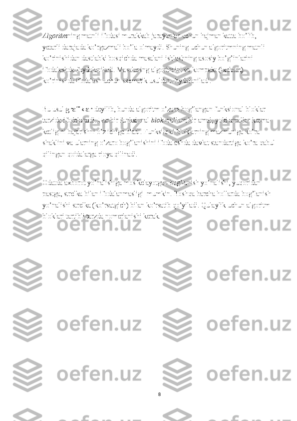 Algoritm ning matnli ifodasi murakkab jarayonlar uchun hajman katta bo’lib, 
yetarli darajada ko’rgazmali bo’la olmaydi. Shuning uchun algoritmning matnli 
ko’rinishidan dastlabki bosqichda masalani ishlashning asosiy bo’g’inlarini 
ifodalashda foydalaniladi. Masalaning algoritmini va kompakt (ixcham) 
ko’rinishda ifodalash uchun sxematik usuldan foydalaniladi.
 
Bu usul   grafiklar   deyilib, bunda algoritm o’zaro bog’langan funksional bloklar 
tarzida ifodalanadi. Har bir funksional   blok   ma’lum bir amal, yoki amallar ketma-
ketligini bajarishni o’z ichiga oladi. Funksional bloklarning mazmuniga ko’ra 
shaklini va ularning o’zaro bog’lanishini ifodalashda davlat standartiga ko’ra qabul
qilingan qoidalarga rioya qilinadi.
 
Odatda axborot yo’nalishiga mos kelayotgan bog’lanish yo’nalishi, yuqoridan 
pastga, strelka bilan ifodalanmasligi    mumkin. Boshqa barcha hollarda bog’lanish 
yo’nalishi strelka (ko’rsatgich) bilan ko’rsatib qo’yiladi. Qulaylik uchun algoritm 
bloklari tartibli tarzda nomerlanishi kerak.
8 