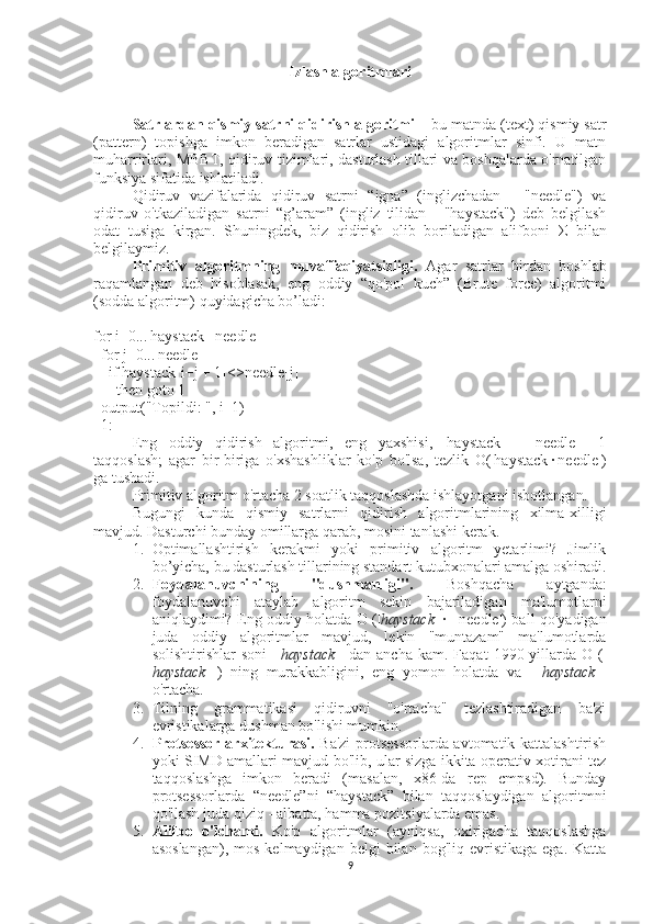 Izlash algoritmlari
Satrlardan qismiy satrni qidirish algoritmi  – bu matnda (text) qismiy satr
(pattern)   topishga   imkon   beradigan   satrlar   ustidagi   algoritmlar   sinfi.   U   matn
muharrirlari, MBBT, qidiruv tizimlari, dasturlash tillari va boshqalarda o'rnatilgan
funksiya sifatida ishlatiladi.
Qidiruv   vazifalarida   qidiruv   satrni   “igna”   (inglizchadan   -   "needle")   va
qidiruv   o'tkaziladigan   satrni   “g’aram”   (ingliz   tilidan   -   "haystack")   deb   belgilash
odat   tusiga   kirgan.   Shuningdek,   biz   qidirish   olib   boriladigan   alifboni   Σ   bilan
belgilaymiz.
Primitiv   algoritmning   muvaffaqiyatsizligi.   Agar   satrlar   birdan   boshlab
raqamlangan   deb   hisoblasak,   eng   oddiy   “qo'pol   kuch”   (Brute   force)   algoritmi
(sodda algoritm) quyidagicha bo’ladi:
for i=0...|haystack|-|needle|
  for j=0...|needle|
    if haystack[i+j + 1]<>needle[j] 
      then goto 1
  output("Topildi: ", i+1)
  1:
Eng   oddiy   qidirish   algoritmi,   eng   yaxshisi,   |haystack|   -   |needle|   +1
taqqoslash;   agar   bir-biriga   o'xshashliklar   ko'p   bo'lsa,   tezlik   O(|haystack|·|needle|)
ga tushadi.
Primitiv algoritm o'rtacha 2 soatlik taqqoslashda ishlayotgani isbotlangan.
Bugungi   kunda   qismiy   satrlarni   qidirish   algoritmlarining   xilma-xilligi
mavjud. Dasturchi bunday omillarga qarab, mosini tanlashi kerak.
1. Optimallashtirish   kerakmi   yoki   primitiv   algoritm   yetarlimi?   Jimlik
bo’yicha, bu dasturlash tillarining standart kutubxonalari amalga oshiradi.
2. Foydalanuvchining   "dushmanligi".   Boshqacha   aytganda:
foydalanuvchi   ataylab   algoritm   sekin   bajariladigan   ma'lumotlarni
aniqlaydimi? Eng oddiy holatda O (| haystack | · | needle|) ball qo'yadigan
juda   oddiy   algoritmlar   mavjud,   lekin   "muntazam"   ma'lumotlarda
solishtirishlar   soni   |   haystack   |   dan  ancha   kam.   Faqat   1990-yillarda  O   (|
haystack   |)   ning   murakkabligini,   eng   yomon   holatda   va   |   haystack   |
o'rtacha.
3. Tilning   grammatikasi   qidiruvni   "o'rtacha"   tezlashtiradigan   ba'zi
evristikalarga dushman bo'lishi mumkin.
4. Protsessor arxitekturasi.   Ba'zi  protsessorlarda avtomatik kattalashtirish
yoki SIMD amallari mavjud bo'lib, ular sizga ikkita operativ xotirani tez
taqqoslashga   imkon   beradi   (masalan,   x86-da   rep   cmpsd).   Bunday
protsessorlarda   “needle”ni   “haystack”   bilan   taqqoslaydigan   algoritmni
qo'llash juda qiziq - albatta, hamma pozitsiyalarda emas.
5. Alifbo   o'lchami.   Ko'p   algoritmlar   (ayniqsa,   oxirigacha   taqqoslashga
asoslangan),   mos  kelmaydigan  belgi  bilan  bog'liq   evristikaga   ega.  Katta
9 