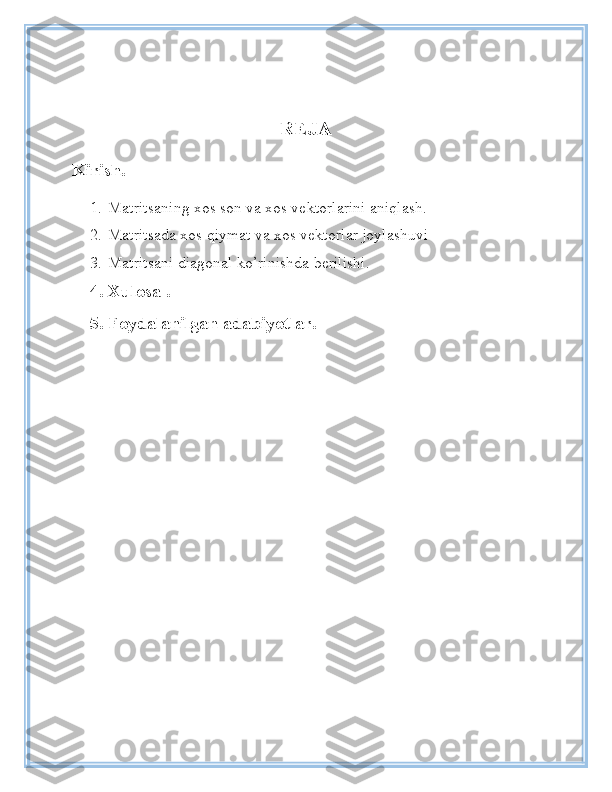 REJA
Kirish.
1. Matritsaning xos son va xos vektorlarini aniqlash.
2. Matritsada xos qiymat va xos vektorlar joylashuvi
3. Matritsani diagonal ko’rinishda berilishi .
4. Xulosa .
5. Foydalanilgan adabiyotlar. 