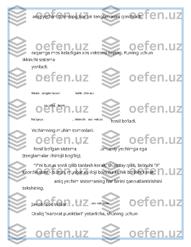  aniq yechim tizimning har bir tenglamasini qondiradi: 
 
raqamga mos keladigan xos vektorni toping. Buning uchun 
ikkinchi sistema 
yoziladi: 
 
hosil bo’ladi. 
Yechimning muhim tomonlari: 
 
– hosil bo’lgan sistema  umumiy yechimga ega 
(tenglamalar chiziqli bog’liq); 
– “ Y ”ni butun sonli qilib tanlash kerak, shunday qilib, birinchi “X” 
koordinatasi – butun, musbat va iloji boricha kichik bo’lishi kerak. 
– aniq yechim sistemaning har birini qanoatlantirishini 
tekshiring. 
J av ob : xos sonlar:  . 
Oraliq “nazorat punktlari” yetarlicha, shuning uchun Ikkala   tenglamadan   kelib   chiqadi .  
  qo
’ yilsa ,  keyin :  
Natijada :    
–   ikkinchi   xos   vektor .  
, xos vektorlar:   