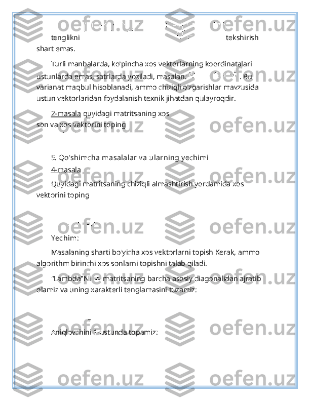 tenglikni   tekshirish 
shart emas. 
Turli manbalarda, ko’pincha xos vektorlarning koordinatalari 
ustunlarda emas, satrlarda yoziladi, masalan:   . Bu 
varianat maqbul hisoblanadi, ammo chiziqli o’zgarishlar mavzusida 
ustun vektorlaridan foydalanish texnik jihatdan qulayroqdir. 
2-masala  quyidagi matritsaning xos
son va xos vektorini toping  
  
5. Qo’shimcha masalalar v a ularning y echimi  
4-masala  
Quyidagi matritsaning chiziqli almashtirish yordamida xos 
vektorini toping 
 
Y echim :  
Masalaning sharti bo'yicha xos vektorlarni topish Kerak, ammo 
algorithm birinchi xos sonlarni topishni talab qiladi.   
"Lambda"Ni    matritsaning barcha asosiy diagonalidan ajratib 
olamiz va uning xarakterli tenglamasini tuzamiz: 
 
Aniqlovchini 1-ustunda topamiz:  