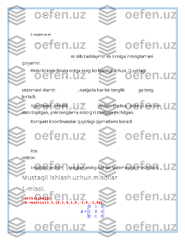  
ni olib tashlaymiz va o'rniga 2-tenglamani 
qo'yamiz: 
Birinchi koordinata nolga teng bo'lganligi uchun, Quyidagi 
sistemani olamiz:   , natijada har bir tenglik  ga teng 
bo'ladi. 
Agar faqat uchtalik    yechim topilsa, unda yo xos son
xato topilgan, yoki tenglama noto'g'ri tuzilgan yechilgan. 
Kompakt koordinatalar quyidagi qiymatlarni beradi
 
Xos
vektor: 
Topilgan yechim   tenglamaning har bir sistemasiga mos keladi .  
Must aqil ishlash uchun misollar
1-misol.
>  with(linalg):
>  A:=matrix(3,3,[0,1,0,1,0,-3,0,-1,0]);
 := A 




 




0 1 0
1 0 -3
0 -1 03 - tenglamadan 
 
  