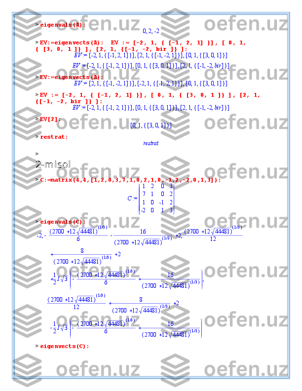 >  eigenvals(A);,	,	0	2	-2
>  EV:=eigenvects(A);  EV := [-2, 1, { [-1, 2, 1] }], [ 0, 1, 
{ [3, 0, 1 ]} ], [2, 1, {[-1, -2, bir ]} ];	
 := 	EV	,	,	[	]	,	,	-2	1	{	}	[	]	,	,	-1	2	1	[	]	,	,	2	1	{	}	[	]	,	,	-1	-2	1	[	]	,	,	0	1	{	}	[	]	,	,	3	0	1	
 := 	EV	,	,	[	]	,	,	-2	1	{	}	[	]	,	,	-1	2	1	[	]	,	,	0	1	{	}	[	]	,	,	3	0	1	[	]	,	,	2	1	{	}	[	]	,	,	-1	-2	bir
>  EV:=eigenvects(A);	
 := 	EV	,	,	[	]	,	,	2	1	{	}	[	]	,	,	-1	-2	1	[	]	,	,	-2	1	{	}	[	]	,	,	-1	2	1	[	]	,	,	0	1	{	}	[	]	,	,	3	0	1
>  EV := [-2, 1, { [-1, 2, 1] }], [ 0, 1, { [3, 0, 1 ]} ], [2, 1, 
{[-1, -2, bir ]} ];	
 := 	EV	,	,	[	]	,	,	-2	1	{	}	[	]	,	,	-1	2	1	[	]	,	,	0	1	{	}	[	]	,	,	3	0	1	[	]	,	,	2	1	{	}	[	]	,	,	-1	-2	bir
>  EV[2];	
[	]	,	,	0	1	{	}	[	]	,	,	3	0	1
>  restrat;	
restrat
> 
2-misol
>  C:=matrix(4,4,[1,2,0,3,7,1,0,2,1,0,-1,2,-2,0,1,3]);	
 := C	


	


	
1	2	0	3	
7	1	0	2	
1	0	-1	2	
-2	0	1	3
>  eigenvals(C);	
-2				(	)		2700	12	44481
( )/1 3
6	
16	
(	)		2700	12	44481
( )/1 3	
2	(	)		2700	12	44481 ( )/1 3
12	,	,	
8	
(	)		2700	12	44481
( )/1 3	
2		
1
2 I 3 



 



 ( )2700 12 44481	
(	)/13
6 16
( )2700 12 44481	
(	)/13 ,
( )2700 12 44481	
(	)/13
12 8
( )2700 12 44481	
(	)/13 2 
1
2 I 3 



 



 ( )2700 12 44481	
(	)/13
6 16
( )2700 12 44481	
(	)/13
>  eigenvects(C); 