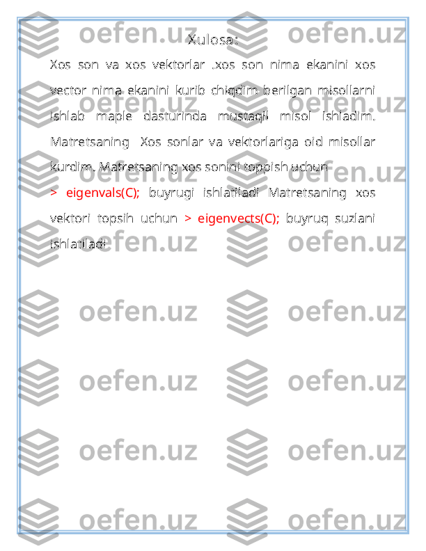 X ulosa:
Xos   son   va   xos   vektorlar   .xos   son   nima   ekanini   xos
vector   nima   ekanini   kurib   chiqdim   berilgan   misollarni
ishlab   maple   dasturinda   mustaqil   misol   ishladim.
Matretsaning     Xos   sonlar   va   vektorlariga   oid   misollar
kurdim. Matretsaning xos sonini toppish uchun 
>   eigenvals(C);   buyrugi   ishlatiladi   Matretsaning   xos
vektori   topsih   uchun   >   eigenvects(C);   buyruq   suzlani
ishlatiladi 