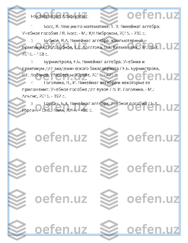 Foy dalanilgan A dabiy ot lar:
1. Босс, В. Лекции по математике. Т. 3: Линейная алгебра: 
Учебное пособие / В. Босс. - М.: КД Либроком, 2015. - 230 c.  
2. Бубнов, В.А. Линейная алгебра: компьютерrй 
практикум / В.А. Бубнов, Г.С. Толстова, О.Е. Клемешева. - М.: ЛБЗ, 
2016. - 168 c. 
3. Бурмистрова, Е.Б. Линейная алгебра: Учебник и 
практикум для академического бакалавриата / Е.Б. Бурмистрова, 
С.Г. Лобанов. - Люберцы: Юрайт, 2016. - 421 c. 
4. Головина, Л., И. Линейная алгебра и некоторые ее 
приложения: Учебное пособие для вузов / Л. И. Головина. - М.: 
Альянс, 2016. - 392 c. 
5. Горлач, Б.А. Линейная алгебра: Учебное пособие / Б.А. 
Горлач. - СПб.: Лань, 2014. - 480 c.  