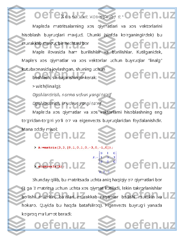 Xos son va xos vektorlar
Mapleda   matritsalarning   xos   qiymatlari   va   xos   vektorlarini
hisoblash   buyruqlari   mavjud.   Chunki   (sinfda   ko'rganingizdek)   bu
murakkab mavzu, bir nechtasi bor
Maple   ilovasida   ham   burilishlar   va   burilishlar.   Kutilganidek,
Maple's   xos   qiymatlar   va   xos   vektorlar   uchun   buyruqlar   "linalg"
kutubxonasida joylashgan, shuning uchun
boshlash, siz bajarishingiz kerak:
> w it h(linalg):
Ogohlant irish, norma uchun yangi t a'rif
Ogohlant irish, iz uchun yangi t a'rif
Maple'da   xos   qiymatlar   va   xos   vektorlarni   hisoblashning   eng
to'g'ridan-to'g'ri   yo'li   o'z   va   eigenvects   buyruqlaridan   foydalanishdir.
Mana oddiy misol:
Shunday qilib, bu matritsada uchta aniq haqiqiy o'z qiymatlari bor
(3  ga  3 matritsa  uchun  uchta  xos qiymat kutiladi, lekin  takrorlanishlar
bo'lishi   mumkin,   ba'zilari   murakkab   raqamlar   bo'lishi   mumkin   va
hokazo.   Quyida   bu   haqda   batafsilroq).   Eigenvects   buyrug'i   yanada
ko'proq ma'lumot beradi: 