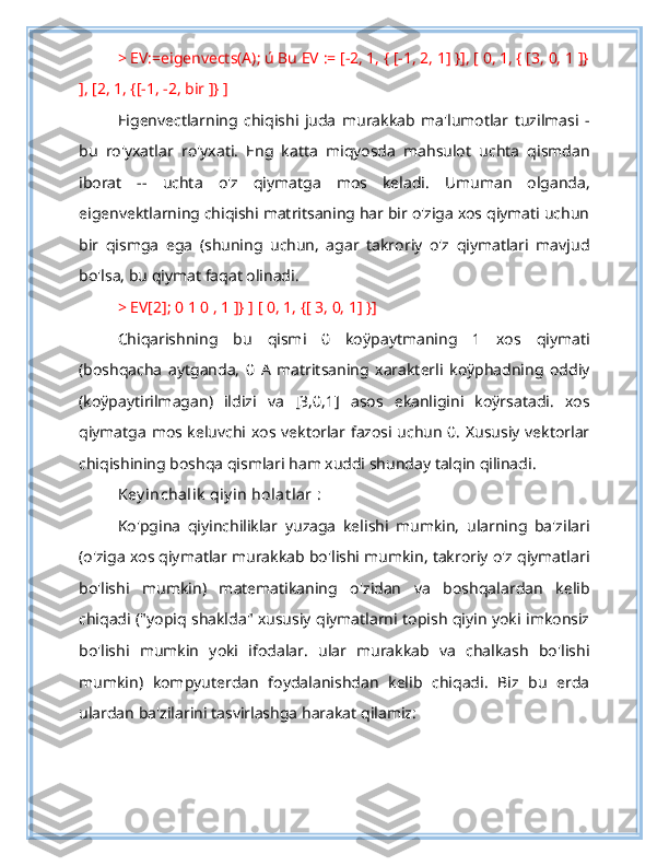 > EV:=eigenvects(A); ú Bu EV := [-2, 1, { [-1, 2, 1] }], [ 0, 1, { [3, 0, 1 ]}
], [2, 1, {[-1, -2, bir ]} ]
Eigenvectlarning   chiqishi   juda   murakkab   ma'lumotlar   tuzilmasi   -
bu   ro'yxatlar   ro'yxati.   Eng   katta   miqyosda   mahsulot   uchta   qismdan
iborat   --   uchta   o'z   qiymatga   mos   keladi.   Umuman   olganda,
eigenvektlarning chiqishi matritsaning har bir o'ziga xos qiymati uchun
bir   qismga   ega   (shuning   uchun,   agar   takroriy   o'z   qiymatlari   mavjud
bo'lsa, bu qiymat faqat olinadi.
> EV[2]; 0 1 0 , 1 ]} ] [ 0, 1, {[ 3, 0, 1] }]
Chiqarishning   bu   qismi   0   koÿpaytmaning   1   xos   qiymati
(boshqacha   aytganda,   0   A   matritsaning   xarakterli   koÿphadning   oddiy
(koÿpaytirilmagan)   ildizi   va   [3,0,1]   asos   ekanligini   koÿrsatadi.   xos
qiymatga mos keluvchi xos vektorlar fazosi uchun 0. Xususiy vektorlar
chiqishining boshqa qismlari ham xuddi shunday talqin qilinadi. 
Key inchalik  qiy in holat lar   :
Ko'pgina   qiyinchiliklar   yuzaga   kelishi   mumkin,   ularning   ba'zilari
(o'ziga xos qiymatlar murakkab bo'lishi mumkin, takroriy o'z qiymatlari
bo'lishi   mumkin)   matematikaning   o'zidan   va   boshqalardan   kelib
chiqadi ("yopiq shaklda" xususiy qiymatlarni topish qiyin yoki imkonsiz
bo'lishi   mumkin   yoki   ifodalar.   ular   murakkab   va   chalkash   bo'lishi
mumkin)   kompyuterdan   foydalanishdan   kelib   chiqadi.   Biz   bu   erda
ulardan ba'zilarini tasvirlashga harakat qilamiz: 