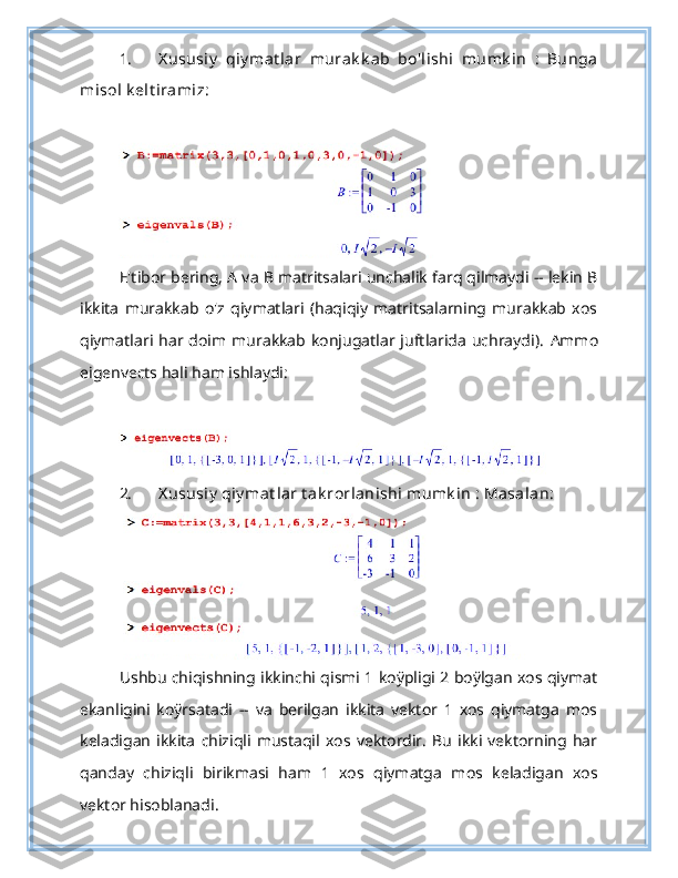 1. X ususiy   qiy mat lar   murak k ab   bo'lishi   mumk in   :   Bunga
misol k elt iramiz:
E'tibor bering, A va B matritsalari unchalik farq qilmaydi -- lekin B
ikkita   murakkab   o'z   qiymatlari   (haqiqiy   matritsalarning   murakkab   xos
qiymatlari har doim  murakkab  konjugatlar juftlarida  uchraydi).   Ammo
eigenvects hali ham ishlaydi:
2. X ususiy  qiy mat lar t ak rorlanishi mumk in : Masalan:
Ushbu chiqishning ikkinchi qismi 1 koÿpligi 2 boÿlgan xos qiymat
ekanligini   koÿrsatadi   --   va   berilgan   ikkita   vektor   1   xos   qiymatga   mos
keladigan   ikkita   chiziqli   mustaqil   xos   vektordir.   Bu   ikki   vektorning   har
qanday   chiziqli   birikmasi   ham   1   xos   qiymatga   mos   keladigan   xos
vektor hisoblanadi. 