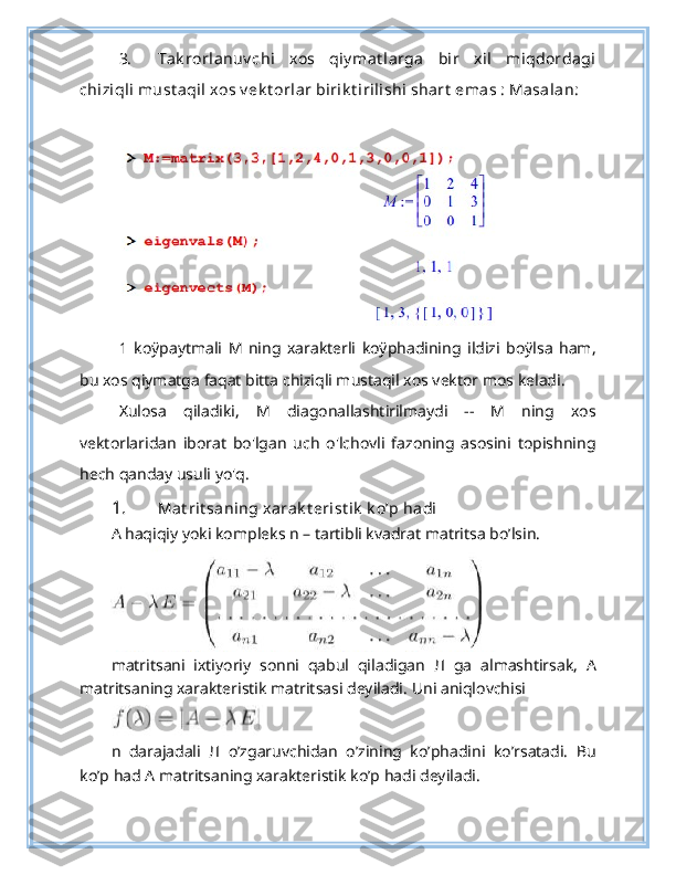 3. Tak rorlanuv chi   xos   qiy mat larga   bir   xil   miqdordagi
chiziqli must aqil xos v ek t orlar birik t irilishi shart  emas : Masalan:
1   koÿpaytmali   M   ning   xarakterli   koÿphadining   ildizi   boÿlsa   ham,
bu xos qiymatga faqat bitta chiziqli mustaqil xos vektor mos keladi.
Xulosa   qiladiki,   M   diagonallashtirilmaydi   --   M   ning   xos
vektorlaridan   iborat   bo'lgan   uch   o'lchovli   fazoning   asosini   topishning
hech qanday usuli yo'q.
1. Mat rit saning xarak t erist ik  k o’p hadi  
А  haqiqiy yoki kompleks n – tartibli kvadrat matritsa bo’lsin.
matritsani   ixtiyoriy   sonni   qabul   qiladigan   Л   ga   almashtirsak,   А
matritsaning xarakteristik matritsasi deyiladi.  Uni aniqlovchisi
n   darajadali   Л   o’zgaruvchidan   o’zining   ko’phadini   ko’rsatadi.   Bu
ko’p had A matritsaning xarakteristik ko’p hadi deyiladi. 