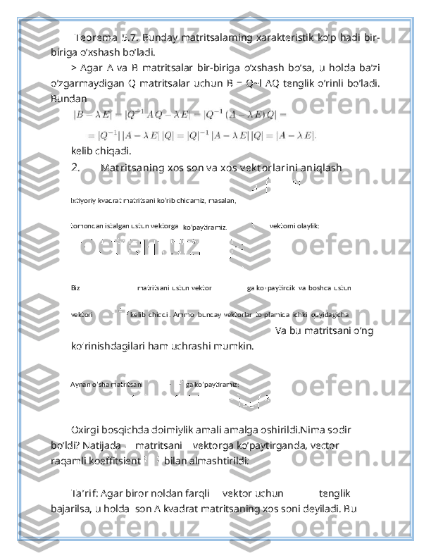   Teorema   5.7.   Bunday   matritsalarning   xarakteristik   ko’p   hadi   bir-
biriga o’xshash bo’ladi.
>   Agar   А   va   В   matritsalar   bir-biriga   o’xshash   bo’sa,   u   holda   ba’zi
o’zgarmaydigan   Q matritsalar uchun   В   =  Q~l  AQ  tenglik  o’rinli bo’ladi.
Bundan
kelib chiqadi.
2. Mat rit saning xos son v a xos v ek t orlarini aniqlash
Va bu matritsani o’ng 
ko'rinishdagilari ham uchrashi mumkin. 
Oxirgi bosqichda doimiylik amali amalga oshirildi.Nima sodir 
bo’ldi?  Natijada   matritsani  vektorga ko’paytirganda, vector 
raqamli koeffitsient  bilan almashtirildi: 
Ta’rif : Agar biror noldan farqli   vektor uchun  tenglik 
bajarilsa, u holda   son A kvadrat matritsaning xos soni deyiladi. Bu Ixtiyoriy kvadrat matritsani ko’rib chiqamiz, masalan,   
tomondan istalgan ustun vektorga  
ko’paytiramiz.     vektorni olaylik:  
 
Biz     matritsani   ustun   vektor   ga   ko
’ paytirdik   va   boshqa   ustun  
vektori     kelib   chiqdi .  Ammo   bunday   vektorlar   to
’ plamida   ichki   quyidagicha  
Aynan o’sha matritsani  
ga ko’paytiramiz:   