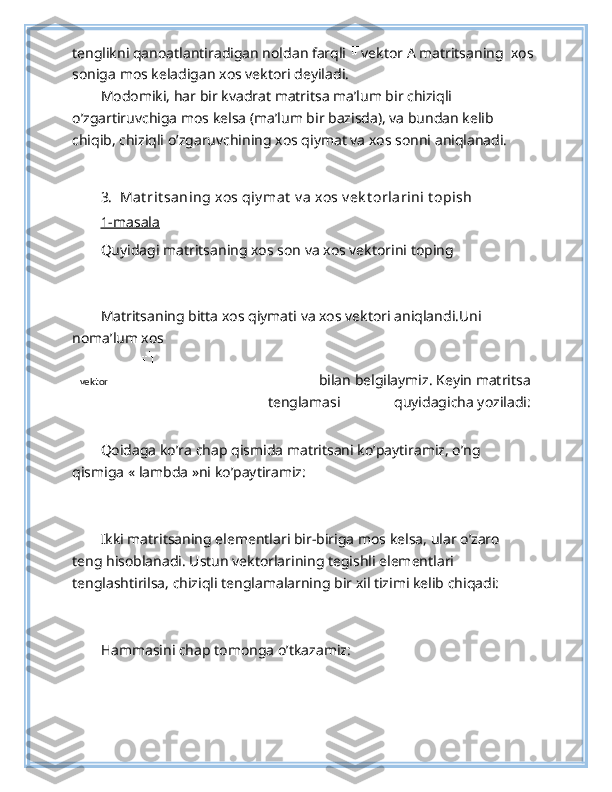 tenglikni qanoatlantiradigan noldan farqli  vektor A matritsaning   xos
soniga mos keladigan xos vektori deyiladi.  
Modomiki, har bir kvadrat matritsa ma’lum bir chiziqli 
o’zgartiruvchiga mos kelsa (ma’lum bir bazisda), va bundan kelib 
chiqib, chiziqli o’zgaruvchining xos qiymat va xos sonni aniqlanadi. 
 
3.  Mat rit saning xos qiy mat  v a xos v ek t orlarini t opish 
1-masala  
Quyidagi matritsaning xos son va xos vektorini toping  
 
Matritsaning bitta xos qiymati va xos vektori aniqlandi.Uni 
noma’lum xos 
 bilan belgilaymiz. Keyin matritsa
tenglamasi   quyidagicha yoziladi: 
Qoidaga ko’ra chap qismida matritsani ko’paytiramiz, o’ng 
qismiga « lambda »ni ko’paytiramiz: 
 
Ikki matritsaning elementlari bir-biriga mos kelsa, ular o’zaro 
teng hisoblanadi. Ustun vektorlarining tegishli elementlari 
tenglashtirilsa, chiziqli tenglamalarning bir xil tizimi kelib chiqadi: 
 
Hammasini chap tomonga o’tkazamiz: 
 vektor   