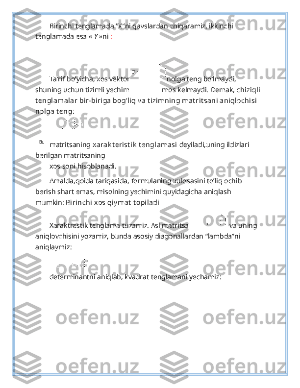 Bu   Birinchi tenglamada “X”ni qavslardan chiqaramiz, ikkinchi 
tenglamada esa «  Y » ni   :  
 
Ta’rif bo’yicha, xos vektor  nolga teng bo’lmaydi, 
shuning uchun tizimli yechim   mos kelmaydi. Demak,  chiziqli
t englamalar bir-biriga bog’liq v a t izimning mat rit sani aniqlochisi 
nolga t eng : 
 
matritsaning  xarak t erist ik  t englamasi  deyiladi,uning ildizlari 
berilgan matritsaning 
xos soni hisoblanadi. 
Amalda,qoida tariqasida, formulaning xulosasini to’liq ochib 
berish shart emas, misolning yechimini quyidagicha aniqlash 
mumkin:  Birinchi xos qiy mat  t opiladi  
Xaraktrestik tenglama tuzamiz. Asl matritsa   va uning 
aniqlovchisini yozamiz, bunda asosiy diagonallardan “lambda”ni 
aniqlaymiz: 
 
determinantni aniqlab, kvadrat tenglamani yechamiz:  