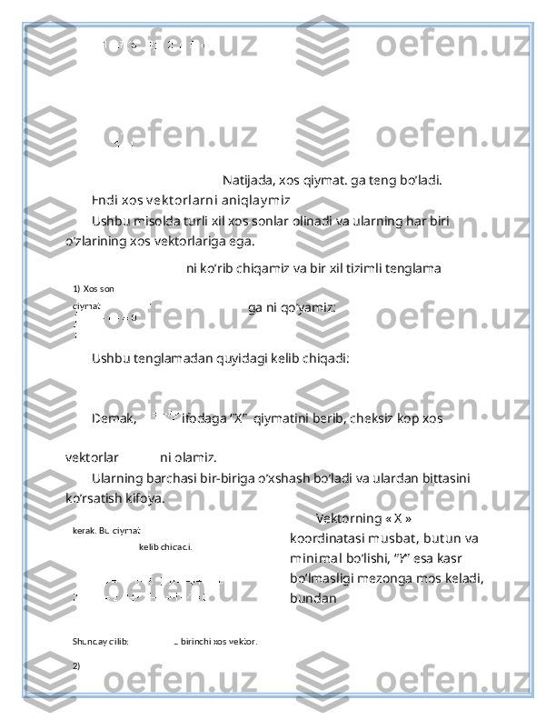  Natijada, xos qiymat. ga teng bo’ladi.
Endi xos v ek t orlarni aniqlay miz  
Ushbu misolda turli xil xos sonlar olinadi va ularning har biri 
o’zlarining xos vektorlariga ega. 
ni ko’rib chiqamiz va bir xil tizimli tenglama
ga ni qo’yamiz: 
Ushbu tenglamadan quyidagi kelib chiqadi:  
 
Demak,   ifodaga “X”  qiymatini berib, cheksiz kop xos 
vektorlar  ni olamiz. 
Ularning barchasi bir-biriga o’xshash bo’ladi va ulardan bittasini 
ko’rsatish kifoya. 
Vektorning « X » 
koordinatasi  musbat , but un  va 
minimal  bo’lishi, “ Y ” esa kasr 
bo’lmasligi mezonga mos keladi,
bundan  
1)   Xos son  
qiymat  
 
kerak. Bu qiymat 
  kelib chiqadi.  
 
Shunday qilib:    
–   birinchi xos vektor.  
2)   