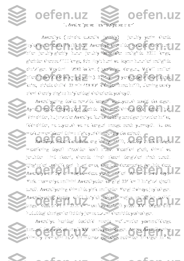 1. Avstraliya va Tasmaniya xalqlari
    Avstraliya   (lotincha   australis-   janubiy)   –   janubiy   yarim   sharda
joylashgan   materik   hisoblanadi.   Avstraliya   shimoldan   janubga   York   burni
bilan   janubiy-g‘arbiy   burun   janubiy   kengliklar   oralig‘ida   3200   kmga,
g‘arbdan sharqqa 4100 kmga, Stip-Poyit burni va Bayron burunlari oralig‘ida
cho‘zilgan.   Maydoni   –   7682   kv.km.   (Tasmaniya,   Kenguru,   Melvill   orollari
bilan birga 7707.5 kv.km ga yaqin.). 2014 yil 18 yanvardagi ma’lumotlarga
ko‘ra,  qit’ada aholisi  23 mln 468   874 kishidan iborat bo‘lib, ularning asosiy
qismi sharqiy qirg‘oq bo‘ylaridagi shaharlarda yashaydi.
Avstraliyaning   davlat   ramzida   kenguri   va   tuyaqush   tasviri   aks   etgan.
Aynan   mazkur   hayvonlarni   gerbda   aks   ettirilishining   ikki   sababi   bor.
Birinchidan, bu jonzotlar Avsraliya faunasida keng tarqalgan jonzotlar bo‘lsa,
ikkinchidan,   na   tuyaqush   va   na   kenguri   orqaga   qarab   yurmaydi.   Bu   esa
mazkur mamlakatni doimo olg‘a yurishini ramziy aks ettiradi.
Avstraliya   materiklar   ichida   eng   kichigi   bo‘lib,   Janubiy   tropik   chizig‘i
materikning   deyarli   o‘rtasidan   kesib   o‘tadi.   Materikni   g‘arb,   shimol   va
janubdan   Hind   okeani,   sharqda   Tinch   okeani   dengizlari   o‘rab   turadi.
Qirg‘oqlari unchalik egri –bugri emas, shimolda Kartentariya, janubda Katta
Avstraliya   qo‘ltig‘lari   mavjud.   Katta   yarim   orollari-   Arnemlend   va   Keyp-
York. Tasmaniya orolinini Avstraliyadan kengligi 224 km li bo‘g‘ozi ajratib
turadi. Avstraliyaning shimolida yirik orollardan Yangi Gvineya joylashgan.
Avstraliyaning   sharqiy   sohili   bo‘ylab   behisob   marjon   orollaridan   tashkil
topgan Katta to‘siq rifi 2300 km masofaga cho‘zilib yotadi. XVII asrgacha bu
hududdagi aborigenlar ibtidoiy jamoa tuzumi sharoitida yashashgan. 
Avstraliya   haqidagi   dastlabki   noaniq   ma’lumotlar   yevropaliklarga
portugal dengizchilari orqali XVI  asrda yetib kelgan. Ammo Avstraliyaning
shimoliy   qismlarini   ba’zi   bir   indonez   qabilalari   qadimdan   bilishgan   bo‘lsa 