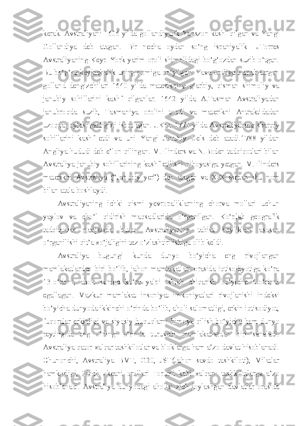 kerak. Avstraliyani 1606 yilda gollandiyalik Yanszon kashf qilgan va Yangi
Gollandiya   deb   atagan.   Bir   necha   oydan   so‘ng   ispaniyalik   L.Torres
Avstraliyaning Keyp-York yarim oroli shimolidagi bo‘g‘ozdan suzib o‘tgan.
Bu bo‘g‘oz keyinchalik uning nomiga qo‘yilgan. Yava oroliga qatnab turgan
golland   dengizchilari   1640   yilda   materikning   g‘arbiy,   qisman   shimoliy   va
janubiy   sohillarini   kashf   qilganlar.   1642   yilda   A.Tasman   Avstraliyadan
janubroqda   suzib,   Tasmaniya   orolini   topdi   va   materikni   Antraktidadan
uzoqda joylashganligini isbotlagan. J.Kun 1770 yilda Avstraliyaning sharqiy
sohillarini   kashf   etdi   va   uni   Yangi   Janubiy   Uels   deb   atadi.1788   yildan
Angliya hududi deb e’lon qilingan. M.Flinders va N.Boden tadqiqotlari bilan
Avstraliya janubiy sohillarining kashf etilishi nihoyasiga yetgan. M.Flinders
materikni   Avstraliya   (“Janubiy   yer”)   deb   atagan   va   XIX   asrdan   shu   nom
bilan atala boshlaydi.
Avstraliyaning   ichki   qismi   yevropaliklarning   chorva   mollari   uchun
yaylov   va   cho‘l   qidirish   maqsadlarida   o‘rganilgan.   Ko‘plab   geografik
tadqiqotlar   natijasida   butun   Avstraliyaning   tabiat   boyliklari   asosan
o‘rganilishi qit’a xo‘jaligini tez o‘zlashtirilishiga olib keldi. 
Avstraliya   bugungi   kunda   dunyo   bo‘yicha   eng   rivojlangan
mamlakatlardan   biri   bo‘lib,   jahon   mamlakatlari   orasida   iqtisodiyotiga   ko‘ra
13-o‘rinni,   aholi   soniga   ko‘ra   yalpi   ishlab   chiqarish   bo‘yicha   6-o‘rinni
egallagan.   Mazkur   mamlakat   insoniyat   imkoniyatlari   rivojlanishi   indeksi
bo‘yicha dunyoda ikkinchi o‘rinda bo‘lib, aholi salomatligi, erkin iqtisodiyot,
fuqoralar erkinligi va siyosiy huquqlarni himoya qilish bo‘yicha ham dunyo
reytingida   eng   oldingi   o‘rinda   turuvchi   mamlakatlardan   biri   sanaladi.
Avstraliya qator xalqar tashkilotlar va bloklarga ham a’zo davlat hisoblanadi.
Chunonchi,   Avstraliya   BMT,   G20,   JST(Jahon   savdo   tashkiloti),   Milatlar
hamkorligi,   Tinch   okeani   orollari   Forumi   kabi   xalqaro   tashkilotlarga   a’zo
hisoblanadi.   Avstraliya   dunyodagi   aholisi   zich   joylashgan   davlatlar   orasida 