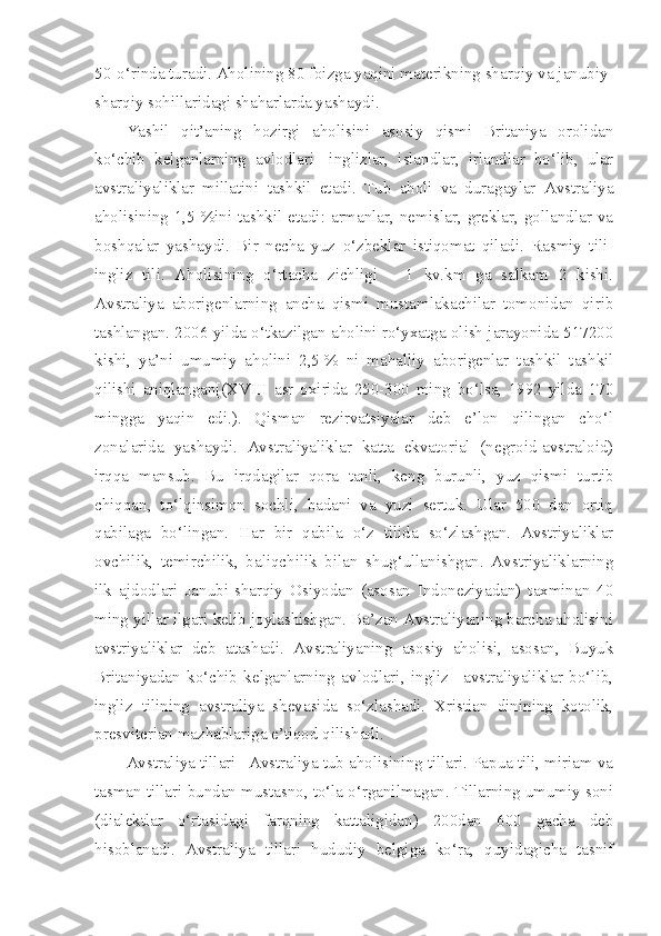 50-o‘rinda turadi. Aholining 80 foizga yaqini materikning sharqiy va janubiy-
sharqiy sohillaridagi shaharlarda yashaydi. 
Yashil   qit’aning   hozirgi   aholisini   asosiy   qismi   Britaniya   orolidan
ko‘chib   kelganlarning   avlodlari-   inglizlar,   islandlar,   irlandlar   bo‘lib,   ular
avstraliyaliklar   millatini   tashkil   etadi.   Tub   aholi   va   duragaylar   Avstraliya
aholisining 1,5 %ini tashkil etadi: armanlar, nemislar, greklar, gollandlar va
boshqalar   yashaydi.   Bir   necha   yuz   o‘zbeklar   istiqomat   qiladi.   Rasmiy   tili-
ingliz   tili.   Aholisining   o‘rtacha   zichligi   –   1   kv.km   ga   salkam   2   kishi.
Avstraliya   aborigenlarning   ancha   qismi   mustamlakachilar   tomonidan   qirib
tashlangan. 2006 yilda o‘tkazilgan aholini ro‘yxatga olish jarayonida 517200
kishi,   ya’ni   umumiy   aholini   2,5   %   ni   mahalliy   aborigenlar   tashkil   tashkil
qilishi   aniqlangan[(XVIII   asr   oxirida   250-300   ming   bo‘lsa,   1992   yilda   170
mingga   yaqin   edi.).   Qisman   rezirvatsiyalar   deb   e’lon   qilingan   cho‘l
zonalarida   yashaydi.   Avstraliyaliklar   katta   ekvatorial   (negroid-avstraloid)
irqqa   mansub.   Bu   irqdagilar   qora   tanli,   keng   burunli,   yuz   qismi   turtib
chiqqan,   to‘lqinsimon   sochli,   badani   va   yuzi   sertuk.   Ular   500   dan   ortiq
qabilaga   bo‘lingan.   Har   bir   qabila   o‘z   tilida   so‘zlashgan.   Avstriyaliklar
ovchilik,   temirchilik,   baliqchilik   bilan   shug‘ullanishgan.   Avstriyaliklarning
ilk   ajdodlari   Janubi-sharqiy   Osiyodan   (asosan   Indoneziyadan)   taxminan   40
ming yillar ilgari kelib joylashishgan. Ba’zan Avstraliyaning barcha aholisini
avstriyaliklar   deb   atashadi.   Avstraliyaning   asosiy   aholisi,   asosan,   Buyuk
Britaniyadan   ko‘chib   kelganlarning   avlodlari,   ingliz   –avstraliyaliklar   bo‘lib,
ingliz   tilining   avstraliya   shevasida   so‘zlashadi.   Xristian   dinining   kotolik,
presviterian mazhablariga e’tiqod qilishadi. 
Avstraliya tillari –Avstraliya tub aholisining tillari. Papua tili, miriam va
tasman tillari bundan mustasno, to‘la o‘rganilmagan. Tillarning umumiy soni
(dialektlar   o‘rtasidagi   farqning   kattaligidan)   200dan   600   gacha   deb
hisoblanadi.   Avstraliya   tillari   hududiy   belgiga   ko‘ra,   quyidagicha   tasnif 