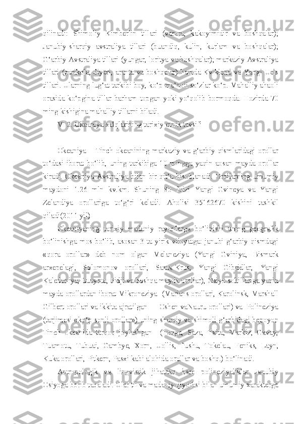 qilinadi:   Shimoliy   Kimberlin   tillari   (varora,   kakoyimidir   va   boshqalar);
Janubiy-sharqiy   avstraliya   tillari   (buandiq,   kulin,   kurlam   va   boshqalar);
G‘arbiy Avstraliya tillari (yungar, loritya va boshqalar); markaziy Avstraliya
tillari (parikola, diyeri, aranta va boshqalar) hamda Kviklend va Yangi Uels
tillari. Ularning lug‘at tarkibi boy, ko‘p ma’noli so‘zlar ko‘p. Mahalliy ahaoli
orasida   ko‘pgina   tillar   barham   topgan   yoki   yo‘qolib   bormoqda.   Hozirda   70
ming kishigina mahalliy tillarni biladi.
VI 2. Okeaniya xalqlarining tarixiy-etnik tavsifi
Okeaniya   –   Tinch   okeanining   markaziy   va   g‘arbiy   qismlaridagi   orollar
to‘dasi   iborat   bo‘lib,   uning   tarkibiga   10   mingga   yaqin   aosan   mayda   orollar
kiradi.  Okeaniya  Avstraliya bilan  bir  qit’a  hisoblanadi. Orollarning  umumiy
maydoni   1.26   mln   kv.km.   Shuning   80   foizi   Yangi   Gvineya   va   Yangi
Zelandiya   orollariga   to‘g‘ri   keladi.   Aholisi   35162670   kishini   tashkil
qiladi(2011 yil)
Okeaniyaning   tarixiy   madaniy   rayonlarga   bo‘linishi   uning   geografik
bo‘linishga  mos  bo‘lib,   asosan  3   ta  yirik  viloyatga:   janubi-g‘arbiy   qismdagi
«qora   orollar»   deb   nom   olgan   Melaneziya   (Yangi   Gviniya,   Bismark
arxepelagi,   Solomonov   orollari,   Santa-Krus,   Yangi   Gibridlar,   Yangi
Kaledoniya, Luayota, Fidji va boshqa mayda orollar), Osiyo sohillariga yaqin
mayda orollardan iborat Mikroneziya  (Marians orollari, Karolinsk, Marshall
Gilbert orollari va ikkita ajratilgan — Oshen vaNauru orollari) va  Polineziya
(tarjimasi «ko‘p sonli orollar») uning sharqiy va shimoli-g‘arbidagi bepoyon
Tinch   okeanida   tarqoq   joylashgan     (Tonga,   Saza,   Taita,   Markiz,   Gavay,
Tuamotu,   Tubuai,   Gambye,   Xorn,   Uollis,   Tushu,   Tokelau,   Feniks,   Layn,
Kuka orollari, Pitkern, Pasxi kabi alohida orollar va boshq.) bo‘linadi.
Antropologik   va   lingvistik   jihatdan   ham   polineziyaliklar   Janubiy
Osiyoga borib taqaladi. Ular til va madaniy qiyofasi bilan umumiy xarakterga 